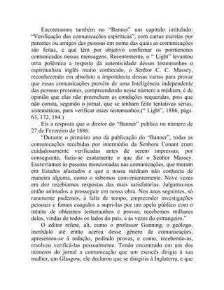 Encontramos também no “Banner” um capítulo intitulado:
“Verificação das comunicações espiríticas”, com cartas escritas por
parentes ou amigos das pessoas em nome das quais as comunicações
são feitas, e que têm por objetivo confirmar os pormenores
comunicados nessas mensagens. Recentemente, o “ Light” levantou
uma polêmica a respeito da autenticidade desses testemunhos o
espiritualista inglês muito conhecido, o Senhor C. C. Massey,
reconhecendo em absoluto a importância dessas cartas para provar
que essas comunicações provêm de uma Inteligência independente
das pessoas presentes, compreendendo nesse número a médium, é de
opinião que elas não preenchem as condições requeridas, pois que
não consta, segundo o jornal, que se tenham feito tentativas sérias,
sistemáticas, para verificar esses testemunhos.(“ Light”, 1886, págs.
63, 172, 184.)
     Eis a resposta que o diretor do “Banner” publica no número de
27 de Fevereiro de 1886:
     “Durante o primeiro ano da publicação do “Banner”, todas as
comunicações recebidas por intermédio da Senhora Conant eram
cuidadosamente verificadas antes de serem impressas; por
conseguinte, fazia-se exatamente o que diz o Senhor Massey.
Escrevíamos às pessoas mencionadas nas comunicações, que moram
em Estados afastados e que a nossa médium não conhecia de
maneira alguma, como o sabemos convenientemente. Nove vezes
em dez recebíamos respostas das mais satisfatórias. Julgamo-nos
então animados a prosseguir em nossa obra. Nos anos seguintes, só
raramente pudemos, à falta de tempo, empreender investigações
pessoais e fomos coagidos a supri-Ias por um apelo público com o
intuito de obtermos testemunhos e provas; recebemos milhares
delas, vindas de todos os lados do país, e às vezes do estrangeiro.”
     O editor refere, ali, como o professor Gunning, o geólogo,
incrédulo até então acerca desse gênero de comunicações,
apresentou-se à redação, pedindo provas, e como, recebendo-as,
resolveu verificá-las pessoalmente. Tendo encontrado em um dos
números do jornal a comunicação que um escocês dirigia à sua
mulher, em Glasgow, ele declarou que se dirigiria à Inglaterra, e que
 