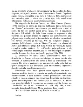 iria de propósito a Glasgow para assegurar-se da exatidão dos fatos
alegados, ameaçando, dado o caso, desmascarar a fraude. Depois de
alguns meses, apresentou-se de novo à redação e fez a narração de
sua entrevista com a viúva em questão, que tinha confirmado
inteiramente tudo quanto a comunicação continha.
     Na biografia da Senhora Conant, por Allen Putnam (Boston,
1873), encontra-se, acerca do início da publicação dessas mensagens
no “Banner”,informações interessantes que confirmam o que se
acaba de ler, do diretor desse jornal (págs. 115 e seguintes).
Surgiram dificuldades do lado donde menos as esperavam: dos
parentes, das pessoas citadas no capítulo das comunicações; elas
julgavam que aquela publicação constituía um ultraje à memória de
seu parente próximo já falecido. Um pai indignado chegou a
proceder judicialmente contra o “Banner” perante um tribunal de
Justiça por difamação (págs. 108-109). No fim do volume, há alguns
exemplos muito notáveis de verificação, principalmente o da
comunicação de Harriet Sheldon, que foi confirmado por seu próprio
marido, dez anos depois da publicação (páginas 238 e 239).
     A fabricação de falsas cartas demonstrativas teria sido
descoberta em breve, pois que os inimigos da causa espírita não
dormem. A autenticidade das cartas é fácil de demonstrar: seus
autores dão nome e endereço, por conseguinte nada mais fácil do
que se assegurar de sua existência, quer pessoalmente, seguindo a
direção indicada, quer lhes escrevendo.
     Numerosos casos deste gênero estão esparsos em toda a
literatura espírita; já citei o primeiro no parágrafo precedente, mui
resumidamente, e sem fornecer muitos pormenores; terminarei
citando in extenso um caso cuja prova teve de ser feita na América e
que se deu na Inglaterra, pela mediunidade do Senhor M. A., pessoa
cuja respeitabilidade é reconhecida no mundo espírita. Lemos no
“Spiritualist” de 11 de Dezembro de 1874, pág. 284, a carta
seguinte, dirigida pelo Senhor M. A. ao diretor desse jornal:
     “PEDE-SE UMA INFORMAÇÃO NA AMÉRICA

    Senhor:
 