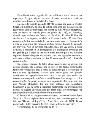 Ficar-lhe-ei muito agradecido se publicar a carta inclusa, na
esperança de que alguns de seus leitores americanos poderão
auxiliar-me a firmar a exatidão dos fatos.
     No mês de Agosto passado (1874), achava-me com o Doutor
Speer, em Shanklin, na ilha de White. Em uma das nossas sessões
recebemos uma comunicação em nome de um Abraão Florentino,
que declarava ter tomado parte na guerra de 1812, na América,
dizendo que acabava de falecer no Brooklin, Estados Unidos da
América, a 5 de Agosto, na idade de 83 anos, 1 mês e 17 dias. Esta
comunicação foi transmitida de maneira muito notável. Éramos três
à roda de uma mesa tão pesada que duas pessoas tinham dificuldade
em movê-la. Não se ouviram pancadas, mas, em vez disso, a mesa
começou a inclinar-se. A impaciência do interlocutor invisível era
tão grande que á mesa se inclinava antes mesmo que a vez da letra
seguinte tivesse chegado; ela tremia como em agitação extrema e
caia com violência na letra precisa. E assim sucedeu até o final da
comunicação...
     Do grande número de fatos desse gênero que se deram em
nossas sessões, não conheço um só que se não tenha confirmado;
tenho por conseguinte toda a razão de acreditar que o fato de que se
trata o será igualmente. Ficarei pois muito grato aos jornais
americanos se reproduzirem esta carta e se por esse meio me
fornecerem ensejo de verificar a exatidão dos fatos de que recebi a
comunicação. Se posso avançar uma suposição, direi que acredito
que Abraão Florentino foi um bom soldado, um verdadeiro
batalhador, e que se torna a encontrar exatamente seu arrebatamento
natural na alegria que manifesta por ficar afinal desembaraçado de
seu despojo mortal, depois de dolorosa moléstia.
     O Senhor M. A. dirigiu-se com o mesmo pedido ao Senhor Epes
Sargent, célebre espiritualista americano, que mandou publicar o
fato no “Banner of Light” de 12 de Dezembro de 1874. Já no
número de 13 de Fevereiro de 1875, pode-se ler esta inserção:
     “Washington, 13 de Dezembro de 1874.
 