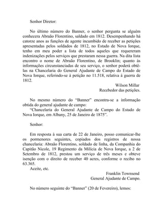Senhor Diretor:

    No último número do Banner, o senhor pergunta se alguém
conhecera Abraão Florentino, saldado em 1812. Desempenhando há
catorze anos as funções de agente incumbido de receber as petições
apresentadas pelos soldados de 1812, no Estado de Nova Iorque,
tenho em meu poder a lista de todos aqueles que requereram
indenizações pelos serviços que prestaram nessa guerra. Na dita lista
encontro o nome de Abraão Florentino, de Brooklin; quanto às
informações circunstanciadas de seu serviço, o senhor poderá obtê-
las na Chancelaria do General Ajudante de Campo do Estado de
Nova Iorque, referindo-se à petição no 11.518, relativa à guerra de
1812.
                                                     Wilson Millar
                                            Recebedor das petições.

    No mesmo número do “Banner” encontra-se a informação
obtida do general ajudante de campo:
    “Chancelaria do General Ajudante de Campo do Estado de
Nova Iorque, em Albany, 25 de Janeiro de 1875”.

    Senhor:

    Em resposta à sua carta de 22 de Janeiro, posso comunicar-lhe
os pormenores seguintes, copiados dos registros de nossa
chancelaria: Abraão Florentino, soldado de linha, da Companhia do
Capitão Nicole, 19 Regimento da Milícia de Nova Iorque, a 2 de
Setembro de 1812, prestou um serviço de três meses e obteve
isenção com o direito de receber 40 acres, conforme o recibo no
63.365.
    Aceite, etc.
                                               Franklin Townsend
                                      General Ajudante de Campo.

    No número seguinte do “Banner” (20 de Fevereiro), lemos:
 