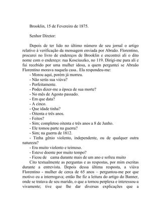 Brooklin, 15 de Fevereiro de 1875.

    Senhor Diretor:

     Depois de ter lido no último número de seu jornal o artigo
relativo à verificação da mensagem enviada por Abraão. Florentino,
procurei no livro de endereços de Brooklin e encontrei ali o dito
nome com o endereço: rua Kosciuszko, no 119. Dirigi-me para ali e
fui recebido por uma mulher idosa, a quem perguntei se Abraão
Florentino morava naquela casa.. Ela respondeu-me:
     - Morou aqui, porém já morreu.
     - Não serás sua viúva?
     - Perfeitamente.
     - Podes dizer-me a época de sua morte?
     - No mês de Agosto passado.
     - Em que data?
     - A cinco.
     - Que idade tinha?
     - Oitenta e três anos.
     - Feitos?
     - Sim; completou oitenta e três anos a 8 de Junho.
     - Ele tomou parte na guerra?
     - Sim; na guerra de 1812.
     - Tinha gênio violento, independente, ou de qualquer outra
natureza?
     - Era muito violento e teimoso.
     - Esteve doente por muito tempo?
     - Ficou de cama durante mais de um ano e sofreu muito
     Cito textualmente as perguntas e as respostas, por mim escritas
durante a entrevista. Depois dessa última resposta, a viúva
Florentino - mulher de cerca de 65 anos – perguntou-me por que
motivo eu a interrogava; então lhe fiz a leitura do artigo do Banner,
onde se tratava de seu marido, o que a tornou perplexa e interessou-a
vivamente; tive que lhe dar diversas explicações que a
 