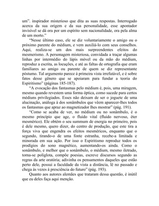 um”. inspirador misterioso que dita as suas respostas. Interrogado
acerca da sua origem e da sua personalidade, esse apontador
invisível se dá ora por um espírito sem nacionalidade, ora pela alma
de um morto.”
    “Nesse último caso, ele se diz voluntariamente o amigo ou o
próximo parente do médium, e vem auxiliá-lo com seus conselhos.
Aqui, realiza-se um dos mais surpreendentes efeitos do
mesmerismo. A personagem misteriosa, convidada a traçar algumas
linhas por intermédio do lápis móvel ou da mão do médium,
reproduz a escrita, as locuções, e até as faltas de ortografia que eram
familiares ao amigo ou parente de quem se diz representante
póstumo. Tal argumento parece à primeira vista irrefutável, e é sobre
fatos desse gênero que se apoiaram para fundar a teoria do
Espiritismo” (páginas 185-187).
    “A evocação dos fantasmas pelo médium é, pois, uma miragem,
mesmo quando revestem uma forma óptica, como sucede para certos
médiuns privilegiados. Esses não deixam de ser o joguete de uma
alucinação, análoga à dos sonâmbulos que vêem aparecer-lhes todos
os fantasmas que apraz ao magnetizador lhes mostrar” (pág. 191).
    “Como se acaba de ver, no médium ou no sonâmbulo, é o
mesmo princípio que age, o fluido vital (fluido nervoso, éter
mesmérico). Ele obtém o seu summum de energia no primeiro, pois
é dele mesmo, quero dizer, do centro de produção, que este tira a
força viva que engendra os efeitos mesméricos, enquanto que o
segundo, tirando-o de uma fonte estranha, recebe-a limitada e
minorada em sua ação. Por isso o Espiritismo reproduz todos os
prodígios do sono magnético, aumentando-os ainda. Como o
sonâmbulo, e melhor que o sonâmbulo, o médium, mesmo iletrado,
torna-se poliglota, compõe poesias, escreve discursos segundo as
regras da arte oratória; adivinha os pensamentos daqueles que estão
perto dele, possui a faculdade da vista a distância, lê no passado e
chega às vezes à presciência do futuro” (pág. 193).
    Quanto aos autores alemães que trataram dessa questão, é inútil
que eu deles faça aqui menção.
 