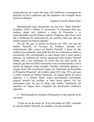 surpreenderam até o mais alto grau. Ela confirmou a mensagem do
principio ao fim e pediu-me que lhe mandasse um exemplar desse
número do Banner.
                                    Eugênio Crowell, Doutor Med.

    Reproduzindo esses documentos em seu livro “Spirit Identity”
(Londres, 1879), o Senhor A. acrescenta: “E necessário dizer que
nenhum dentre nós conhecia o nome de Florentino e as
particularidades que lhe diziam respeito? Ninguém, além disso, teria
tido a lembrança de comunicar-nos, da América, fatos que não nos
diziam respeito de maneira alguma”.
    Eis um fato que se passou na Rússia, em 1887, em casa do
Senhor Nartzeff, no Governo de Tambow. Quando tive
conhecimento dele, escrevi ao Senhor Nartzeff, a quem eu não
conhecia pessoalmente, para pedir-lhe que me comunicasse todos os
pormenores. Ele correspondeu ao meu desejo com a mais amável
presteza. Os membros do círculo organizado pelo Senhor Nartzeff
tinham tido a boa lembrança de lavrar atas em cada sessão, de
maneira que não era difícil reconstituir esses acontecimentos, com o
auxílio de algumas cartas trocadas. Sucedeu entretanto aparecer o
resumo desse fato em primeiro lugar nas “Memórias da Sociedade
de Pesquisas Psíquicas”, de Londres (parte XVI, pág. 355), pois que
a minha resposta ao Senhor Hartmann, em língua alemã, já estava
impressa, e o Senhor Myers estava precisamente preocupado
naquela ocasião em recolher os fatos desse gênero. Foi por
conseguinte para ele que eu dirigi esta notícia. Atualmente ela
apareceu em língua russa, composta dos documentos autênticos
seguintes:

    I. - Manifestação de Anastácia Perelyguine no dia seguinte ao de
sua morte

    “Cópia da ata da sessão de 18 de Novembro de 1887, realizada
na casa do Senhor Nartzeff, em Tambow, rua dois inválidos.
 