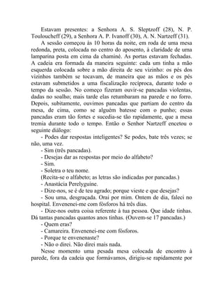 Estavam presentes: a Senhora A. S. Sleptzoff (28), N. P.
Touloucheff (29), a Senhora A. P. Ivanoff (30), A. N. Nartzeff (31).
    A sessão começou às 10 horas da noite, em roda de uma mesa
redonda, preta, colocada no centro do aposento, à claridade de uma
lamparina posta em cima da chaminé. As portas estavam fechadas.
A cadeia era formada da maneira seguinte: cada um tinha a mão
esquerda colocada sobre a mão direita de seu vizinho: os pés dos
vizinhos também se tocavam, de maneira que as mãos e os pés
estavam submetidos a uma fiscalização recíproca, durante todo o
tempo da sessão. No começo fizeram ouvir-se pancadas violentas,
dadas no soalho; mais tarde elas retumbaram na parede e no forro.
Depois, subitamente, ouvimos pancadas que partiam do centro da
mesa, de cima, como se alguém batesse com o punho; essas
pancadas eram tão fortes e sucedia-se tão rapidamente, que a mesa
tremia durante todo o tempo. Então o Senhor Nartzeff encetou o
seguinte diálogo:
    - Podes dar respostas inteligentes? Se podes, bate três vezes; se
não, uma vez.
    - Sim (três pancadas).
    - Desejas dar as respostas por meio do alfabeto?
    - Sim.
    - Soletra o teu nome.
    (Recita-se o alfabeto; as letras são indicadas por pancadas.)
    - Anastácia Perelyguine.
    - Dize-nos, se é de teu agrado; porque vieste e que desejas?
    - Sou uma, desgraçada. Orai por mim. Ontem de dia, faleci no
hospital. Envenenei-me com fósforos há três dias.
    - Dize-nos outra coisa referente à tua pessoa. Que idade tinhas.
Dá tantas pancadas quantos anos tinhas. (Ouvem-se 17 pancadas.)
    - Quem eras?
    - Camareira. Envenenei-me com fósforos.
    - Porque te envenenaste?
    - Não o direi. Não direi mais nada.
    Nesse momento uma pesada mesa colocada de encontro à
parede, fora da cadeia que formávamos, dirigiu-se rapidamente por
 