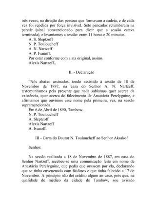 três vezes, na direção das pessoas que formavam a cadeia, e de cada
vez foi repelida por força invisível. Sete pancadas retumbaram na
parede (sinal convencionado para dizer que a sessão estava
terminada), e levantamos a sessão: eram 11 horas e 20 minutos.
     A. S. Sleptzoff
     N. P. Touloucheff
     A. N. Nartzeff
     A. P. Ivanoff.
     Por estar conforme com a ata original, assino.
     Alexis Nartzeff..

                           II. - Declaração

     “Nós abaixo assinados, tendo assistido à sessão de 18 de
Novembro de 1887, na casa do Senhor A. N. Nartzeff,
testemunhamos pela presente que nada sabíamos quer acerca da
existência, quer acerca do falecimento de Anastácia Perelyguine, e
afirmamos que ouvimos esse nome pela primeira, vez, na sessão
supramencionada.
     Em 6 de Abril de 1890, Tambow.
     N. P. Touloucheff
     A. Sleptzoff
     Alexis Nartzeff
     A. Ivanoff.

        III - Carta do Doutor N. Touloucheff ao Senhor Aksakof

    Senhor:

    Na sessão realizada a 18 de Novembro de 1887, em casa do
Senhor Nartzeff, recebeu-se uma comunicação feita em nome de
Anastácia Perelyguine, que pedia que orassem por ela, declarando
que se tinha envenenado com fósforos e que tinha falecido a 17 de
Novembro. A princípio não dei crédito algum ao caso, pois que, na
qualidade de médico da cidade de Tambow, sou avisado
 