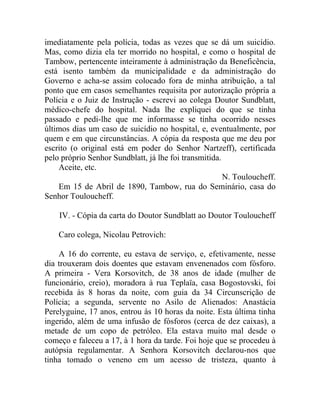 imediatamente pela polícia, todas as vezes que se dá um suicídio.
Mas, como dizia ela ter morrido no hospital, e como o hospital de
Tambow, pertencente inteiramente à administração da Beneficência,
está isento também da municipalidade e da administração do
Governo e acha-se assim colocado fora de minha atribuição, a tal
ponto que em casos semelhantes requisita por autorização própria a
Polícia e o Juiz de Instrução - escrevi ao colega Doutor Sundblatt,
médico-chefe do hospital. Nada lhe expliquei do que se tinha
passado e pedi-lhe que me informasse se tinha ocorrido nesses
últimos dias um caso de suicídio no hospital, e, eventualmente, por
quem e em que circunstâncias. A cópia da resposta que me deu por
escrito (o original está em poder do Senhor Nartzeff), certificada
pelo próprio Senhor Sundblatt, já lhe foi transmitida.
    Aceite, etc.
                                                       N. Touloucheff.
    Em 15 de Abril de 1890, Tambow, rua do Seminário, casa do
Senhor Touloucheff.

    IV. - Cópia da carta do Doutor Sundblatt ao Doutor Touloucheff

    Caro colega, Nicolau Petrovich:

    A 16 do corrente, eu estava de serviço, e, efetivamente, nesse
dia trouxeram dois doentes que estavam envenenados com fósforo.
A primeira - Vera Korsovitch, de 38 anos de idade (mulher de
funcionário, creio), moradora à rua Teplaïa, casa Bogostovski, foi
recebida às 8 horas da noite, com guia da 34 Circunscrição de
Polícia; a segunda, servente no Asilo de Alienados: Anastácia
Perelyguine, 17 anos, entrou às 10 horas da noite. Esta última tinha
ingerido, além de uma infusão de fósforos (cerca de dez caixas), a
metade de um copo de petróleo. Ela estava muito mal desde o
começo e faleceu a 17, à 1 hora da tarde. Foi hoje que se procedeu à
autópsia regulamentar. A Senhora Korsovitch declarou-nos que
tinha tomado o veneno em um acesso de tristeza, quanto à
 