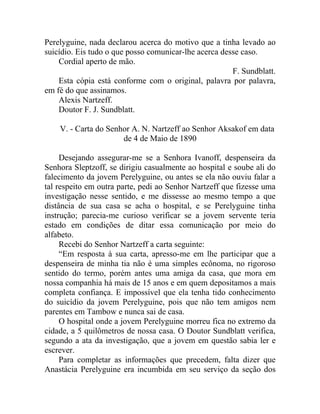 Perelyguine, nada declarou acerca do motivo que a tinha levado ao
suicídio. Eis tudo o que posso comunicar-lhe acerca desse caso.
    Cordial aperto de mão.
                                                       F. Sundblatt.
    Esta cópia está conforme com o original, palavra por palavra,
em fé do que assinamos.
    Alexis Nartzeff.
    Doutor F. J. Sundblatt.

    V. - Carta do Senhor A. N. Nartzeff ao Senhor Aksakof em data
                      de 4 de Maio de 1890

     Desejando assegurar-me se a Senhora Ivanoff, despenseira da
Senhora Sleptzoff, se dirigiu casualmente ao hospital e soube ali do
falecimento da jovem Perelyguine, ou antes se ela não ouviu falar a
tal respeito em outra parte, pedi ao Senhor Nartzeff que fizesse uma
investigação nesse sentido, e me dissesse ao mesmo tempo a que
distância de sua casa se acha o hospital, e se Perelyguine tinha
instrução; parecia-me curioso verificar se a jovem servente teria
estado em condições de ditar essa comunicação por meio do
alfabeto.
     Recebi do Senhor Nartzeff a carta seguinte:
     “Em resposta à sua carta, apresso-me em lhe participar que a
despenseira de minha tia não é uma simples ecônoma, no rigoroso
sentido do termo, porém antes uma amiga da casa, que mora em
nossa companhia há mais de 15 anos e em quem depositamos a mais
completa confiança. E impossível que ela tenha tido conhecimento
do suicídio da jovem Perelyguine, pois que não tem amigos nem
parentes em Tambow e nunca sai de casa.
     O hospital onde a jovem Perelyguine morreu fica no extremo da
cidade, a 5 quilômetros de nossa casa. O Doutor Sundblatt verifica,
segundo a ata da investigação, que a jovem em questão sabia ler e
escrever.
     Para completar as informações que precedem, falta dizer que
Anastácia Perelyguine era incumbida em seu serviço da seção dos
 