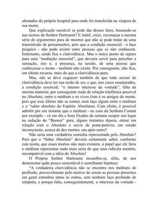 alienados do próprio hospital para onde foi transferida na véspera de
sua morte.
     Que explicação razoável se pode dar desses fatos, baseando-se
nas teorias do Senhor Hartmann? E inútil, creio, recomeçar a mesma
série de argumentos para de mostrar que não se pode tratar de uma
transmissão de pensamentos, pois que a condição essencial - o laço
psíquico - não pode existir entre pessoas que se não conhecem.
Entretanto, ainda fica a clarividência. Mas o único ponto de reparo
para uma “mediação sensorial”, que deveria servir para perceber a
sensação, isto é, a presença, na sessão, de uma pessoa que
conhecesse o morto - também não existe. Por conseguinte, não fica,
em ultimo recurso, mais do que a clarividência pura.
     Mas, não se deve esquecer também de que todo acesso de
clarividência deve ter sua razão de ser, e que, nos casos enumerados,
a condição essencial, “o intenso interesse da vontade”, falta da
mesma maneira; por conseguinte nada de relação telefônica possível
no Absoluto, entre o médium e os vivos (isto é os amigos do morto,
pois que esse último não se conta), nem laço algum entre o médium
e o “saber absoluto do Espírito Absolutoo. Com efeito, é possível
admitir por um instante que o médium - no caso da Senhora Conant
por exemplo - vá em dia e hora fixados da semana ocupar seu lugar
na redação do “Banner” para, alguns instantes depois, entrar em
relação com o Absoluto e servir de porta-palavra, em estado
inconsciente, acerca de dez mortos, um após outro?
     Não seria uma verdadeira comédia representada pelo Absoluto?
Pois que o “Saber Absoluto” deveria certamente saber, conforme
esta teoria, que esses mortos não mais existem, o papel que ele faria
o médium representar nada mais seria do que uma ridícula mentira,
incompatível com a idéia do Absoluto!
     O Próprio Senhor Hartmann incumbiu-se, aliás, de nos
demonstrar quão pouco sustentável é semelhante hipótese:
     “A verdadeira clarividência não se encontra nos médiuns de
profissão, provavelmente pelo motivo de serem as pessoas presentes
em geral estranhas umas às outras, sem nenhum laço profundo de
simpatia, e porque falta, conseguintemente, o interesse da vontade -
 