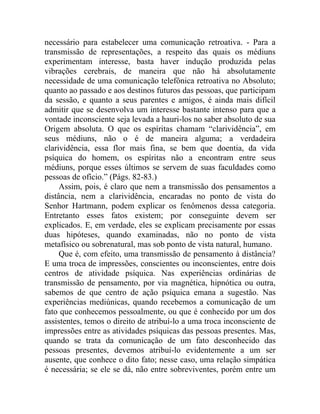 necessário para estabelecer uma comunicação retroativa. - Para a
transmissão de representações, a respeito das quais os médiuns
experimentam interesse, basta haver indução produzida pelas
vibrações cerebrais, de maneira que não há absolutamente
necessidade de uma comunicação telefônica retroativa no Absoluto;
quanto ao passado e aos destinos futuros das pessoas, que participam
da sessão, e quanto a seus parentes e amigos, é ainda mais difícil
admitir que se desenvolva um interesse bastante intenso para que a
vontade inconsciente seja levada a hauri-los no saber absoluto de sua
Origem absoluta. O que os espíritas chamam “clarividência”, em
seus médiuns, não o é de maneira alguma; a verdadeira
clarividência, essa flor mais fina, se bem que doentia, da vida
psíquica do homem, os espíritas não a encontram entre seus
médiuns, porque esses últimos se servem de suas faculdades como
pessoas de ofício.” (Págs. 82-83.)
     Assim, pois, é claro que nem a transmissão dos pensamentos a
distância, nem a clarividência, encaradas no ponto de vista do
Senhor Hartmann, podem explicar os fenômenos dessa categoria.
Entretanto esses fatos existem; por conseguinte devem ser
explicados. E, em verdade, eles se explicam precisamente por essas
duas hipóteses, quando examinadas, não no ponto de vista
metafísico ou sobrenatural, mas sob ponto de vista natural, humano.
     Que é, com efeito, uma transmissão de pensamento à distância?
E uma troca de impressões, conscientes ou inconscientes, entre dois
centros de atividade psíquica. Nas experiências ordinárias de
transmissão de pensamento, por via magnética, hipnótica ou outra,
sabemos de que centro de ação psíquica emana a sugestão. Nas
experiências mediúnicas, quando recebemos a comunicação de um
fato que conhecemos pessoalmente, ou que é conhecido por um dos
assistentes, temos o direito de atribuí-lo a uma troca inconsciente de
impressões entre as atividades psíquicas das pessoas presentes. Mas,
quando se trata da comunicação de um fato desconhecido das
pessoas presentes, devemos atribuí-lo evidentemente a um ser
ausente, que conhece o dito fato; nesse caso, uma relação simpática
é necessária; se ele se dá, não entre sobreviventes, porém entre um
 