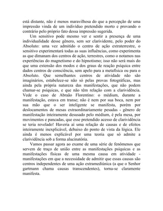 está distante, não é menos maravilhosa do que a percepção de uma
impressão vinda de um indivíduo pretendido morto e provando o
contrário pelo próprio fato dessa impressão sugerida.
     Um sensitivo pode mesmo ver e sentir a presença de uma
individualidade desse gênero, sem ser clarividente, pelo poder do
Absoluto: uma vez admitido o centro de ação extraterrestre, o
sensitivo experimentará todas as suas influências, como experimenta
as que dimanam dos centros de ação, terrestres, como o notamos nas
experiências do magnetismo e do hipnotismo; isso não será mais do
que uma extensão dos modos e dos graus de reação psíquica entre
dados centros de consciência, sem apelo para a metafísica ou para o
Absoluto. Que semelhantes centros de atividade não são
imaginários, estabelece-se não só pelas provas fotográficas, mas
ainda pela própria natureza das manifestações, que não podem
chamar-se psíquicas, e que não têm relação com a clarividência.
Vede o caso de Abraão Florentino: o médium, durante a
manifestação, estava em transe; não é nem por sua boca, nem por
sua mão que o ser inteligente se manifesta, porém por
deslocamentos de mesas extraordinariamente pesadas - gênero de
manifestação inteiramente desusado pelo médium, é pela mesa, por
movimentos e pancadas, que esse pretendido acesso de clarividência
se teria revelado! Haveria aí uma relação de causas e de efeitos
inteiramente inexplicável, debaixo do ponto de vista da lógica. Ele
ainda é menos explicável por uma teoria que só admite a
clarividência sob a forma alucinatória.
     Vamos passar agora ao exame de uma série de fenômenos que
servem de traço de união entre as manifestações psíquicas e as
manifestações físicas de uma mesma causa em atividade -
manifestações em que a necessidade de admitir que essas causas são
centros independentes de uma ação extramediúnica (a que o Senhor
gartmann chama causas transcendentes), torna-se claramente
manifesta.
 