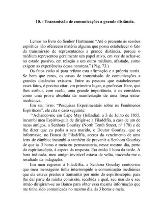 10. - Transmissão de comunicações a grande distância.



     Lemos no livro do Senhor Hartmann: “Até o presente às sessões
espirítica não oferecem matéria alguma que possa estabelecer o fato
da transmissão de representações a grande distância, porque o
médium representou geralmente um papel ativo, em vez de achar-se
no estado passivo, em relação a um outro médium, afastado, como
exigem as experiências dessa natureza.” (Pág. 73.)
     Os fatos estão aí para refutar esta afirmação e a própria teoria.
Se bem que raros, os casos de transmissão de comunicações a
grandes distâncias existem. Entre as pessoas que estabeleceram
esses fatos, é preciso citar, em primeiro lugar, o professor Hare, que
lhes atribui, com razão, uma grande importância, e os considera
como uma prova absoluta da manifestação de uma força extra-
mediúnica.
     Em seu livro: “Pesquisas Experimentais sobre os Fenômenos
Espiríticos”, ele cita o caso seguinte:
      “Achando-me em Cape May (Islândia), a 3 de Julho de 1855,
incumbi meu Espirito-guia de dirigir-se a Filadélfia, a casa de um de
meus amigos, a Senhora Gourlay (North Tenth Street, n° 178) e de
lhe dizer que eu pedia a seu marido, o Doutor Gourlay, que se
informasse, no Banco de Filadélfia, acerca do vencimento de uma
letra de câmbio; incumbi-o também de prevenir a Senhora Gourlay
de que às 3 horas e meia eu permaneceria, nesse mesmo dia, perto
do espiritoscópio, à espera da resposta. Era então 1 hora da tarde. A
hora indicada, meu amigo invisível estava de volta, trazendo-me o
resultado da indagação.
     Em meu regresso à Filadélfia, a Senhora Gourlay contou-me
que meu mensageiro tinha interrompido a comunicação mediúnica
que ela estava prestes a transmitir por meio do espiritoscópio, para
lhe dar parte da minha comissão, recebida a qual, seu marido e seu
irmão dirigiram-se ao Banco para obter essa mesma informação que
me tinha sido comunicada no mesmo dia, às 3 horas e meia.
 