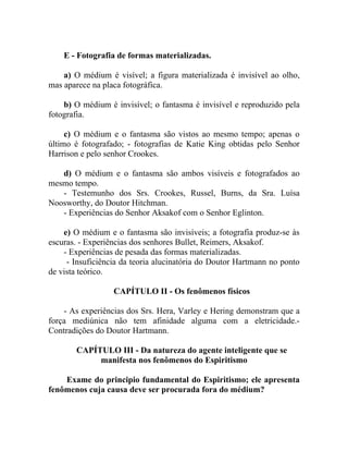 E - Fotografia de formas materializadas.

    a) O médium é visível; a figura materializada é invisível ao olho,
mas aparece na placa fotográfica.

    b) O médium é invisível; o fantasma é invisível e reproduzido pela
fotografia.

     c) O médium e o fantasma são vistos ao mesmo tempo; apenas o
último é fotografado; - fotografias de Katie King obtidas pelo Senhor
Harrison e pelo senhor Crookes.

   d) O médium e o fantasma são ambos visíveis e fotografados ao
mesmo tempo.
   - Testemunho dos Srs. Crookes, Russel, Burns, da Sra. Luísa
Noosworthy, do Doutor Hitchman.
   - Experiências do Senhor Aksakof com o Senhor Eglinton.

    e) O médium e o fantasma são invisíveis; a fotografia produz-se às
escuras. - Experiências dos senhores Bullet, Reimers, Aksakof.
    - Experiências de pesada das formas materializadas.
     - Insuficiência da teoria alucinatória do Doutor Hartmann no ponto
de vista teórico.

                  CAPÍTULO II - Os fenômenos físicos

    - As experiências dos Srs. Hera, Varley e Hering demonstram que a
força mediúnica não tem afinidade alguma com a eletricidade.-
Contradições do Doutor Hartmann.

       CAPÍTULO III - Da natureza do agente inteligente que se
            manifesta nos fenômenos do Espiritismo

    Exame do principio fundamental do Espiritismo; ele apresenta
fenômenos cuja causa deve ser procurada fora do médium?
 