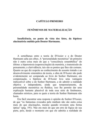 CAPÍTULO PRIMEIRO


              FENÔMENOS DE MATERIALIZAÇÃO


    Insuficiência, no ponto de vista dos fatos, da hipótese
alucinatória emitida pelo Doutor Hartmann.




    A semelhança entre a teoria de D'Assier e a do Doutor
Hartmann salta aos olhos. A “personalidade mesmérica” do primeiro
não é outra coisa mais do que a “consciência sonambúlica” do
último: a hiperestesia (superexcitação) da memória, a transmissão do
pensamento, a clarividência, tais são os pontos que lhes são comuns.
Quanto ao que diz respeito ao conhecimento do assunto tratado e ao
desenvolvimento sistemático da teoria, a obra de D'Assier não pode
evidentemente ser comparada ao livro do Senhor Hartmann; em
compensação, a hipótese de D'Assier leva uma vantagem
indiscutível sobre a do Senhor Hartmann, a de admitir a realidade
objetiva e independente, ainda que temporariamente, da
personalidade mesmérica ou fluídica; isso lhe permite dar uma
explicação bastante plausível de toda essa série de fenômenos,
chamados místicos, para os quais a teoria do Senhor Hartmann não
basta.
    Era fácil encontrar uma resposta à opinião do Senhor D'Assier,
de que “os fantasmas evocados pelo médium não são outra coisa
mais do que alucinações, mesmo quando revestem uma forma
óptica” (pág. 191). Não era mais do que um erro de lógica de sua
parte, pois, desde o momento em que ele admitia a realidade do
 