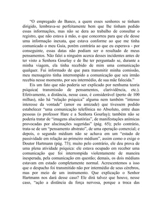 “O empregado do Banco, a quem esses senhores se tinham
dirigido, lembrava-se perfeitamente bem que lhe tinham pedido
essas informações, mas não se dera ao trabalho de consultar o
registro, que não estava à mão, o que concorreu para que ele desse
uma informação inexata, que estava conforme ao que me tinha
comunicado o meu Guia, porém contrária ao que eu esperava - por
conseguinte, essas datas não podiam ser o resultado de meus
pensamentos. Não falei a ninguém acerca desses incidentes antes de
ter visto a Senhora Gourlay e de lhe ter perguntado se, durante a
minha viagem, ela tinha recebido de mim uma comunicação
qualquer. Fui informado de que para transmitir minha comissão,
meu mensageiro tinha interrompido a comunicação que seu irmão
recebia nesse momento, por seu intermédio, de sua mãe falecida.”
     Eis um fato que não poderia ser explicado por nenhuma teoria
psíquica( transmissão de pensamentos, clarividência, etc.).
Efetivamente, a distância, nesse caso, é considerável (perto de 100
milhas), não há “relação psíquica” alguma nem também “intenso
interesse da vontade” (amor ou amizade) que tivessem podido
estabelecer “uma comunicação telefônica no Absoluto, entre duas
pessoas (o professor Hare e a Senhora Gourlay); também não se
poderia tratar de “imagens alucinatórias”, de manifestações anímicas
provocadas por alucinações sugeridas” (pág. 65); pelo contrário,
trata-se de um “pensamento abstrato”, de uma operação comercial; e
depois, o segundo médium não se achava em um “estado de
passividade em relação ao primeiro médium”, assim como o exige o
Doutor Hartmann (pág. 73); muito pelo contrário, ele deu prova de
uma plena atividade psíquica: ele estava ocupado em receber uma
comunicação que foi interrompida violentamente de maneira
inesperada, pela comunicação em questão; demais, os dois médiuns
estavam em estado completamente normal. Acrescentemos a isso
que o despacho foi transmitido não por intermédio de seus cérebros,
mas por meio de um instrumento. Que explicação o Senhor
Hartmann nos dará desse caso? Ele dirá talvez que houve, nesse
caso, “ação a distância da força nervosa, porque a troca das
 