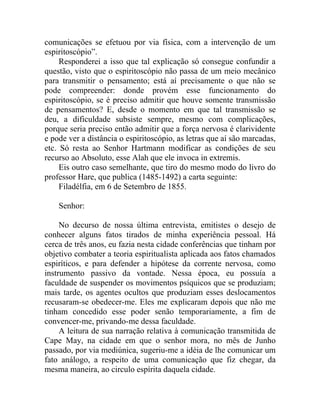 comunicações se efetuou por via física, com a intervenção de um
espiritoscópio”.
     Responderei a isso que tal explicação só consegue confundir a
questão, visto que o espiritoscópio não passa de um meio mecânico
para transmitir o pensamento; está aí precisamente o que não se
pode compreender: donde provém esse funcionamento do
espiritoscópio, se é preciso admitir que houve somente transmissão
de pensamentos? E, desde o momento em que tal transmissão se
deu, a dificuldade subsiste sempre, mesmo com complicações,
porque seria preciso então admitir que a força nervosa é clarividente
e pode ver a distância o espiritoscópio, as letras que aí são marcadas,
etc. Só resta ao Senhor Hartmann modificar as condições de seu
recurso ao Absoluto, esse Alah que ele invoca in extremis.
     Eis outro caso semelhante, que tiro do mesmo modo do livro do
professor Hare, que publica (1485-1492) a carta seguinte:
     Filadélfia, em 6 de Setembro de 1855.

    Senhor:

     No decurso de nossa última entrevista, emitistes o desejo de
conhecer alguns fatos tirados de minha experiência pessoal. Há
cerca de três anos, eu fazia nesta cidade conferências que tinham por
objetivo combater a teoria espiritualista aplicada aos fatos chamados
espiríticos, e para defender a hipótese da corrente nervosa, como
instrumento passivo da vontade. Nessa época, eu possuía a
faculdade de suspender os movimentos psíquicos que se produziam;
mais tarde, os agentes ocultos que produziam esses deslocamentos
recusaram-se obedecer-me. Eles me explicaram depois que não me
tinham concedido esse poder senão temporariamente, a fim de
convencer-me, privando-me dessa faculdade.
     A leitura de sua narração relativa à comunicação transmitida de
Cape May, na cidade em que o senhor mora, no mês de Junho
passado, por via mediúnica, sugeriu-me a idéia de lhe comunicar um
fato análogo, a respeito de uma comunicação que fiz chegar, da
mesma maneira, ao circulo espírita daquela cidade.
 