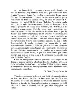 A 22 de Junho de 1855, eu assistia a uma sessão da noite, em
casa da Senhora Long (médium escrevente, que morava em Nova
Iorque, Thompson Street, 9), e recebia comunicações de seu esposo
falecido. Eu estava então incumbido da direção das sessões, que se
realizavam em todas as quartas-feiras, em casa do Senhor H. C.
Gordon, 113, North Fifth Street, em Filadélfia. Perguntei à minha
mulher se ela podia dar-me uma comunicação por intermédio desse
círculo, que estava em sessão nesse momento, em Filadélfia. Ela me
prometeu experimentar. Pedi-lhe então que transmitisse aos
membros desse circulo uma saudação de minha parte e que lhe
dissesse que minhas experiências davam um êxito maravilhoso, que
eu me compenetrava cada vez mais da gloriosa realidade da
comunicação com os Espíritos. Dezessete minutos depois, minha
mulher anunciou de novo sua presença e declarou-me que se tinha
desempenhado de minha comissão. Na quarta-feira seguinte,
achando-me em Filadélfia, à noite, dirigi-me ao círculo e soube que
a minha comunicação tinha chegado ali pontualmente; no momento
de sua chegada, ocupavam-se em receber uma comunicação
proveniente de outra pessoa, a qual foi interrompida por minha
mulher, que nomeou o seu nome e desempenhou sua missão pela
mão do Senhor Gordon.
     Cerca de doze pessoas estavam presentes, todas dignas de fé,
dentre as quais: o Senhor e a Senhora Howell, o Senhor e a Senhora
Laird, o Senhor Aarão Comfort, o Senhor William Knapp e outras.
Sucedendo que eu mesmo não seja médium, não se poderia tratar de
simpatia entre os médiuns.
                                        W. West (George Street, 4).

    Tirarei outro exemplo análogo a uma fonte inteiramente segura,
ao livro do Senhor Brittan: “A Discussion on the fatos and
philosophy of ancient and modern Spiritualismn (Exame racional
dos fatos e filosofia do Espiritualismo antigo e moderno), por S. B.
Brittan e o Doutor Richmond, Nova Iorque, 1853. Na página 289,
lemos:
 
