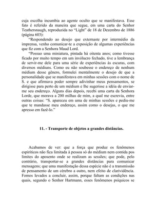 cuja escolha incumbia ao agente oculto que se manifestava. Esse
fato é referido da maneira que segue, em uma carta do Senhor
Teathersnaugh, reproduzida no “Light” de 18 de Dezembro de 1886
(página 603):
     “Respondendo ao desejo que externaste por intermédio da
imprensa, venho comunicar-te a exposição de algumas experiências
que fiz com a Senhora Maud Lord.
     “Possuo uma miniatura, pintada há oitenta anos; como tivesse
ficado por muito tempo em um invólucro fechado, tive a lembrança
de servir-me dele para uma série de experiências às escuras, com
diversos médiuns. Como eu não soubesse o endereço de nenhum
médium desse gênero, formulei mentalmente o desejo de que a
personalidade que se manifestava em minhas sessões com o nome de
S. e que afirmava poder sempre adivinhar meus pensamentos, se
dirigisse para perto de um médium e lhe sugerisse a idéia de enviar-
me seu endereço. Alguns dias depois, recebi uma carta da Senhora
Lorde, que morava a 200 milhas de mim, a qual me escrevia, entre
outras coisas: “S. apareceu em uma de minhas sessões e pediu-me
que te mandasse meu endereço, assim como o desejas, o que me
apresso em fazê-lo.”



          11. - Transporte de objetos a grandes distâncias.



    Acabamos de ver: que a força que produz os fenômenos
espiríticos não fica limitada à pessoa só do médium nem contida pos
limites do aposento onde se realizam as sessões; que pode, pelo
contrário, transportar-se a grandes distâncias para comunicar
mensagens; que uma manifestação dessa espécie não é a transmissão
de pensamento de um cérebro a outro, nem efeito de clarividência.
Fomos levados a concluir, assim, porque faltam as condições nas
quais, segundo o Senhor Hartmann, esses fenômenos psíquicos se
 