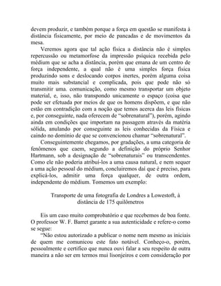 devem produzir, e também porque a força em questão se manifesta à
distância fisicamente, por meio de pancadas e de movimentos da
mesa.
     Veremos agora que tal ação física a distância não é simples
repercussão ou metamorfose da impressão psíquica recebida pelo
médium que se acha a distância, porém que emana de um centro de
força independente, a qual não é uma simples força física
produzindo sons e deslocando corpos inertes, porém alguma coisa
muito mais substancial e complicada, pois que pode não só
transmitir uma. comunicação, como mesmo transportar um objeto
material, e, isso, não transpondo unicamente o espaço (coisa que
pode ser efetuada por meios de que os homens dispõem, e que não
estão em contradição com a noção que temos acerca das leis físicas
e, por conseguinte, nada oferecem de “sobrenatural”), porém, agindo
ainda em condições que importam na passagem através da matéria
sólida, anulando por conseguinte as leis conhecidas da Física e
caindo no domínio de que se convencionou chamar “sobrenatural”.
     Conseguintemente chegamos, por gradações, a uma categoria de
fenômenos que caem, segundo a definição do próprio Senhor
Hartmann, sob a designação de “sobrenaturais” ou transcendentes.
Como ele não poderia atribuí-los a uma causa natural, e nem sequer
a uma ação pessoal do médium, concluiremos daí que é preciso, para
explicá-los, admitir uma força qualquer, de outra ordem,
independente do médium. Tomemos um exemplo:

        Transporte de uma fotografia de Londres a Lowestoft, à
                   distância de 175 quilômetros

    Eis um caso muito comprobatório e que recebemos de boa fonte.
O professor W. F. Barret garante a sua autenticidade e refere-o como
se segue:
    “Não estou autorizado a publicar o nome nem mesmo as iniciais
de quem me comunicou este fato notável. Conheço-o, porém,
pessoalmente e certifico que nunca ouvi falar a seu respeito de outra
maneira a não ser em termos mui lisonjeiros e com consideração por
 