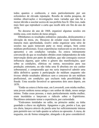 todos quantos o conhecem, e mais particularmente por um
eclesiástico de elevada reputação. Resulta de minha pesquisa, de
minhas observações e investigações mais variadas que não há a
menor dúvida a suscitar acerca de sua perfeita boa fé. Dito isso, nada
mais farei que reproduzir a carta que recebi dele em fim do ano de
1876:
     No decurso do ano de 1868, organizei algumas sessões em
minha casa, com muitos de meus amigos.
     Obtínhamos os resultados ordinários: pancadas, deslocamentos e
elevação da mesa, etc. Desejoso de estudar esses fenômenos de
maneira mais aprofundada, resolvi então organizar uma série de
sessões nas quais tomavam parte os meus amigos, bem como
médiuns profissionais. Essas experiências realizavam-se em diversos
aposentos e em condições variadas. Eu estava intimamente
convencido de que os resultados obtidos eram independentes de toda
intervenção direta por parte do médium, que não conseguiu exercer
influencia alguma, quer sobre o gênero das manifestações, quer
sobre as condições, elétricas ou outras, necessárias para sua
produção; entretanto, eu não tinha uma fé absoluta em seu caráter
sobrenatural, e compreendia que me seria impossível admitir uma
idéia definitiva quanto à participação do médium enquanto não
tivesse obtido resultados idênticos sem o concurso de um médium
profissional, em condições que excluem toda possibilidade de
fraude. Uma ocasião favorável se apresentou dois anos depois, em
1870.
     “Então eu estava à beira-mar, em Lowestoft, com minha mulher,
uma jovem senhora nossa amiga e um senhor de idade, nosso amigo
intimo. Todas essas pessoas, e mais particularmente minha mulher,
eram incrédulas e lançavam o ridículo sobre o Espiritismo.
Decidimos entretanto tentar a experiência, por curiosidade.
     “Estávamos instalados no salão, no primeiro andar; eu tinha
guardado a chave na algibeira. Apagamos o gás, porém a Lua, que
era cheia, lançava através da janela uma luz suficientemente intensa
para permitir-nos ver tudo quanto se achava no aposento. A mesa, de
nogueira, era de forma retangular, alongada e de peso considerável.
 