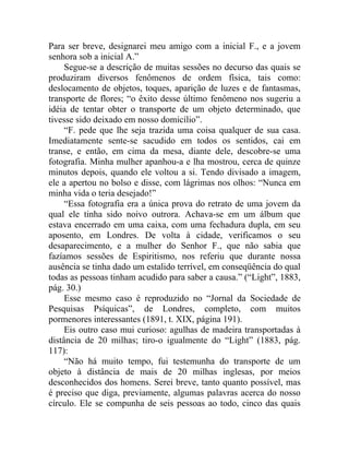 Para ser breve, designarei meu amigo com a inicial F., e a jovem
senhora sob a inicial A.”
     Segue-se a descrição de muitas sessões no decurso das quais se
produziram diversos fenômenos de ordem física, tais como:
deslocamento de objetos, toques, aparição de luzes e de fantasmas,
transporte de flores; “o êxito desse último fenômeno nos sugeriu a
idéia de tentar obter o transporte de um objeto determinado, que
tivesse sido deixado em nosso domicílio”.
     “F. pede que lhe seja trazida uma coisa qualquer de sua casa.
Imediatamente sente-se sacudido em todos os sentidos, cai em
transe, e então, em cima da mesa, diante dele, descobre-se uma
fotografia. Minha mulher apanhou-a e lha mostrou, cerca de quinze
minutos depois, quando ele voltou a si. Tendo divisado a imagem,
ele a apertou no bolso e disse, com lágrimas nos olhos: “Nunca em
minha vida o teria desejado!”
     “Essa fotografia era a única prova do retrato de uma jovem da
qual ele tinha sido noivo outrora. Achava-se em um álbum que
estava encerrado em uma caixa, com uma fechadura dupla, em seu
aposento, em Londres. De volta à cidade, verificamos o seu
desaparecimento, e a mulher do Senhor F., que não sabia que
fazíamos sessões de Espiritismo, nos referiu que durante nossa
ausência se tinha dado um estalido terrível, em conseqüência do qual
todas as pessoas tinham acudido para saber a causa.” (“Light”, 1883,
pág. 30.)
     Esse mesmo caso é reproduzido no “Jornal da Sociedade de
Pesquisas Psíquicas”, de Londres, completo, com muitos
pormenores interessantes (1891, t. XIX, página 191).
     Eis outro caso mui curioso: agulhas de madeira transportadas à
distância de 20 milhas; tiro-o igualmente do “Light” (1883, pág.
117):
     “Não há muito tempo, fui testemunha do transporte de um
objeto à distância de mais de 20 milhas inglesas, por meios
desconhecidos dos homens. Serei breve, tanto quanto possível, mas
é preciso que diga, previamente, algumas palavras acerca do nosso
círculo. Ele se compunha de seis pessoas ao todo, cinco das quais
 