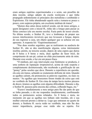 eram antigos espíritas experimentados e o sexto, um prosélito de
data recente, antigo adepto da escola wesleyana e que tinha
propagado ardentemente os princípios dos metodistas e combatido o
Espiritismo. Ele tinha abandonado aquela seita e tornara-se pouco a
pouco, com surpresa própria, um excelente médium de transe”.
     “Quinze dias antes dessa notável sessão, um de meus amigos, a
quem designarei com a inicial H., tinha ido a Iorque para passar as
férias conosco (ele era mestre escola). Fazia parte de nosso círculo.
Na última sessão, o Senhor H., teve a lembrança de propor aos
nossos interlocutores invisíveis que nos levassem a Iorque, depois
do seu regresso a casa, um objeto qualquer que se achasse em seu
aposento. A resposta foi: “Experimentaremos”.
     “Nas duas sessões seguintes, que se realizaram na ausência do
Senhor H., não se deu manifestação alguma, coisa inteiramente
insólita; porém, na terceira sessão, depois de uma espera que durou
de 8 horas a 8 horas e meia, duas agulhas de fazer tricô, do
comprimento de um pé, caíram no chão precisamente atrás de mim.
Durante essa sessão, a luz era um pouco fraca.
     “O médium, por cuja intervenção esse fenômeno se produziu, é
uma senhora de reputação irrepreensível, acima de toda suspeita e
completamente desinteressada, não recebendo a gratificação de um
“penny” pelas sessões que dava. Durante a experiência em questão,
ela caiu em transe, achando-se exatamente defronte de mim. Quando
as agulhas caíram, ela pronunciou as palavras seguintes, ou mais ou
menos: “As agulhas que trouxemos foram tiradas da caixa que está
no vestíbulo do Senhor H. Em cima da tampa havia muitos púcaros
de doces; tiramos as agulhas com alguma dificuldade. Durante o dia,
o Senhor H. passeou pela encosta das colinas, colhendo bagas, etc.”
     “Escrevi imediatamente a meu amigo para lhe dar parte do que
se tinha passado, e ele me respondeu imediatamente, confirmando
todos os pormenores acima relatados. Às 8 horas e meia, no
momento em que as agulhas nos tinham sido trazidas, ele e sua
mulher estavam prestes a deitar-se. Logo que entraram no quarto de
dormir, a Senhora H. ouviu ruído no vestíbulo, mas não lhe deu
maior importância, porque esse ruído não se repetiu. Foi
 