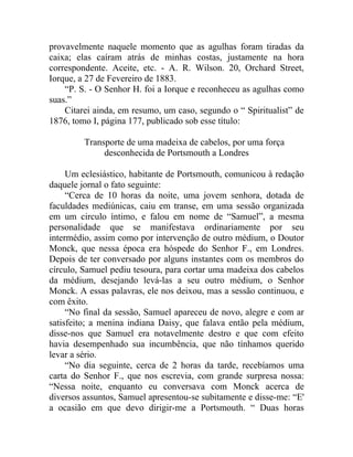 provavelmente naquele momento que as agulhas foram tiradas da
caixa; elas caíram atrás de minhas costas, justamente na hora
correspondente. Aceite, etc. - A. R. Wilson. 20, Orchard Street,
Iorque, a 27 de Fevereiro de 1883.
    “P. S. - O Senhor H. foi a Iorque e reconheceu as agulhas como
suas.”
    Citarei ainda, em resumo, um caso, segundo o “ Spiritualist” de
1876, tomo I, página 177, publicado sob esse título:

         Transporte de uma madeixa de cabelos, por uma força
              desconhecida de Portsmouth a Londres

     Um eclesiástico, habitante de Portsmouth, comunicou à redação
daquele jornal o fato seguinte:
     “Cerca de 10 horas da noite, uma jovem senhora, dotada de
faculdades mediúnicas, caiu em transe, em uma sessão organizada
em um circulo íntimo, e falou em nome de “Samuel”, a mesma
personalidade que se manifestava ordinariamente por seu
intermédio, assim como por intervenção de outro médium, o Doutor
Monck, que nessa época era hóspede do Senhor F., em Londres.
Depois de ter conversado por alguns instantes com os membros do
círculo, Samuel pediu tesoura, para cortar uma madeixa dos cabelos
da médium, desejando levá-las a seu outro médium, o Senhor
Monck. A essas palavras, ele nos deixou, mas a sessão continuou, e
com êxito.
     “No final da sessão, Samuel apareceu de novo, alegre e com ar
satisfeito; a menina indiana Daisy, que falava então pela médium,
disse-nos que Samuel era notavelmente destro e que com efeito
havia desempenhado sua incumbência, que não tínhamos querido
levar a sério.
     “No dia seguinte, cerca de 2 horas da tarde, recebíamos uma
carta do Senhor F., que nos escrevia, com grande surpresa nossa:
“Nessa noite, enquanto eu conversava com Monck acerca de
diversos assuntos, Samuel apresentou-se subitamente e disse-me: “E'
a ocasião em que devo dirigir-me a Portsmouth. “ Duas horas
 