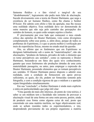 fantasma fluídico e o fato visível e tangível do seu
“desdobramento”, logicamente não podia mais falar de alucinação.
Sucede diversamente com a teoria do Doutor Hartmann, que nega a
existência do ser humano fluídico, como lhe chama o Senhor
D'Assier. Ele admite com efeito o fato da aparição, mas lhe recusa
uma realidade objetiva. Essa realidade deve ser demonstrada de
outra maneira que não seja pelo caminho das percepções dos
sentidos do homem, os quais estão sempre sujeitos a ilusões.
     E' precisamente por esse lado que começarei o meu estudo
crítico das opiniões do Doutor Hartmann, visto como divergimos
completamente sobre esse ponto, e, além disso, porque de todos os
problemas do Espiritismo, é o que se presta melhor à verificação por
meio de experiências físicas, mesmo no estado atual da questão.
     Ora, eu afirmo que os fenômenos que em Espiritismo se
designam habitualmente sob o nome de “materializações”, não são
alucinações, “produtos da fantasia, privados de todo o elemento que
os torne perceptíveis aos sentidos”, como os representa o Doutor
Hartmann, baseando-se em fatos dos quais teve conhecimento;
garanto que esses fenômenos são produções dotadas de uma certa
materialidade passageira, ou antes, para empregar a expressão do
Doutor Hartmann, possuindo elementos que os tornam perceptíveis
aos sentidos. O Doutor Hartmann parece disposto a admitir essa
realidade, com a condição de fornecerem em apoio provas
suficientes, as quais, diz ele, podem ser fornecidas somente pela
fotografia, e com a condição rigorosa de que o médium e a aparição
sejam fotografados simultaneamente.
     Em sua “conclusão”, o Senhor Hartmann é ainda mais explícito
e entra em particularidades que julgo útil citar:
     “Uma questão do mais alto interesse, do ponto de vista teórico, é
saber se um médium tem a faculdade não somente de provocar a
alucinação visual de uma forma em uma outra pessoa, porém, ainda
de produzir essa forma como alguma coisa de real, posto que
consistindo em uma matéria rarefeita, no lugar objetivamente real,
onde se acham reunidos todos os experimentadores, e isto,
desprendendo previamente do seu próprio organismo a matéria
 