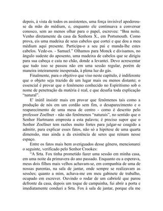 depois, à vista de todos os assistentes, uma força invisível apoderou-
se da mão do médium, e, enquanto ele continuava a conversar
conosco, sem ao menos olhar para o papel, escreveu: “Boa noite.
Venho diretamente da casa da Senhora X., em Portsmouth. Como
prova, eis uma madeixa de seus cabelos que cortei e que dou a meu
médium aqui presente. Participa-o a seu pai e manda-lhe estes
cabelos. Vede-os. - Samuel.” Olhamos para Monck e divisamos, no
ângulo sudeste do aposento, uma madeixa de cabelos que se dirigiu
para sua cabeça e caiu no chão, donde a levantei. Devo acrescentar
que tudo isso se passou não em uma sessão regular, porém de
maneira inteiramente inesperada, à plena luz do gás.
    Finalmente, para o objetivo que viso neste capítulo, é indiferente
que o objeto seja trazido de um lugar mais ou menos distante; o
essencial é provar que o fenômeno conhecido no Espiritismo sob o
nome de penetração da matéria é real, e que desafia toda explicação
“natural”.
    E' inútil insistir mais em provar que fenômenos tais como a
produção de nós em um cordão sem fim, o desaparecimento e o
reaparecimento de uma mesa de centro - como é descrito pelo
professor Zoellner - não são fenômenos “naturais”, no sentido que o
Senhor Hartmann empresta a esta palavra; é preciso supor que o
Senhor Zoellner tem razões muito fortes para julgar-se coagido a
admitir, para explicar esses fatos, não só a hipótese de uma quarta
dimensão, mas ainda a da existência de seres que reinam nesse
espaço.
    Entre os fatos mais bem averiguados desse gênero, mencionarei
o seguinte, verificado pelo Senhor Crookes:
    “A Srta. Fox tinha prometido fazer uma sessão em minha casa,
em uma noite da primavera do ano passado. Enquanto eu a esperava,
meus dois filhos mais velhos achavam-se, em companhia de uma de
nossas parentas, na sala de jantar, onde sempre se realizavam as
sessões; quanto a mim, achava-me em meu gabinete de trabalho,
ocupado em escrever. Ouvindo o rodar de um cabriolé que parou
defronte da casa, depois um toque de campainha, fui abrir a porta e
imediatamente conduzi a Srta. Fox à sala de jantar, porque ela me
 
