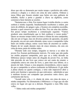 disse que não se demoraria por muito tempo e preferiria não subir;
colocou o chapéu e o chave em cima de uma cadeira. Ordenei a
meus filhos que fossem estudar suas lições em meu gabinete de
trabalho, fechei a porta e guardei a chave na algibeira, como
costumava fazer durante as sessões.
    “Sentamo-nos; a Srta. Fox tomou lugar à minha direita e a outra
senhora à minha esquerda. Imediatamente recebemos a ordem, por
meio do alfabeto, de apagar o gás, e ficamos em completa escuridão,
durante a qual conservei as mãos da Srta. Fox em uma das minhas.
Em pouco tempo recebemos a comunicação seguinte: “Vamos
produzir uma manifestação que te fará conhecer o nosso poder.”
Quase ao mesmo tempo todos ouvimos o tilintar de uma campainha,
não em um só lugar, mas em diversos pontos do aposento, ora perto
da parede, ora em um canto afastado; umas vezes a campainha vinha
bater em minha cabeça; outras vezes batia de encontro ao soalho.
Depois de ter soado durante mais de cinco minutos, ela caiu em
cima da mesa, perto de minhas mãos.
    “Durante todo esse tempo, ninguém se moveu e as mãos da
jovem Fox ficaram perfeitamente imóveis. Fiz notar que não podia
ser minha pequena campainha, pois que eu a tinha deixado na
biblioteca (pouco tempo antes da chegada da jovem Fox, eu tinha
tido precisão de um livro que estava em um canto da estante; a
campainha estava em cima do livro, e, para tirar esse último, eu a
pusera de lado. Graças a essa pequena circunstância, estava seguro
de que a campainha se achava realmente na biblioteca). O gás ardia
à plena chama no quarto contíguo, e teria sido impossível abrir a
porta sem iluminar o aposento em que estávamos - admitindo-se que
a médium tivesse um compadre que possuísse outra chave, que
certamente não havia.
    “Acendi uma vela, e vi, diante de mim, em cima da mesa, a
minha campainha. Fui diretamente à biblioteca e vi logo que ela não
estava no lugar em que eu a deixara. Perguntei a meu filho mais
velho:
    “- Sabes onde está minha campainha?
 