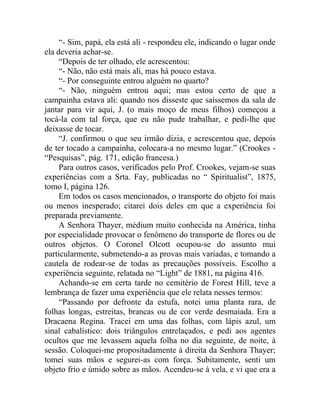 “- Sim, papá, ela está ali - respondeu ele, indicando o lugar onde
ela deveria achar-se.
     “Depois de ter olhado, ele acrescentou:
     “- Não, não está mais ali, mas há pouco estava.
     “- Por conseguinte entrou alguém no quarto?
     “- Não, ninguém entrou aqui; mas estou certo de que a
campainha estava ali: quando nos disseste que saíssemos da sala de
jantar para vir aqui, J. (o mais moço de meus filhos) começou a
tocá-la com tal força, que eu não pude trabalhar, e pedi-lhe que
deixasse de tocar.
     “J. confirmou o que seu irmão dizia, e acrescentou que, depois
de ter tocado a campainha, colocara-a no mesmo lugar.” (Crookes -
“Pesquisas”, pág. 171, edição francesa.)
     Para outros casos, verificados pelo Prof. Crookes, vejam-se suas
experiências com a Srta. Fay, publicadas no “ Spiritualist”, 1875,
tomo I, página 126.
     Em todos os casos mencionados, o transporte do objeto foi mais
ou menos inesperado; citarei dois deles em que a experiência foi
preparada previamente.
     A Senhora Thayer, médium muito conhecida na América, tinha
por especialidade provocar o fenômeno do transporte de flores ou de
outros objetos. O Coronel Olcott ocupou-se do assunto mui
particularmente, submetendo-a as provas mais variadas, e tomando a
cautela de rodear-se de todas as precauções possíveis. Escolho a
experiência seguinte, relatada no “Light” de 1881, na página 416.
     Achando-se em certa tarde no cemitério de Forest Hill, teve a
lembrança de fazer uma experiência que ele relata nesses termos:
     “Passando por defronte da estufa, notei uma planta rara, de
folhas longas, estreitas, brancas ou de cor verde desmaiada. Era a
Dracaena Regina. Tracei em uma das folhas, com lápis azul, um
sinal cabalístico: dois triângulos entrelaçados, e pedi aos agentes
ocultos que me levassem aquela folha no dia seguinte, de noite, à
sessão. Coloquei-me propositadamente à direita da Senhora Thayer;
tomei suas mãos e segurei-as com força. Subitamente, senti um
objeto frio e úmido sobre as mãos. Acendeu-se à vela, e vi que era a
 