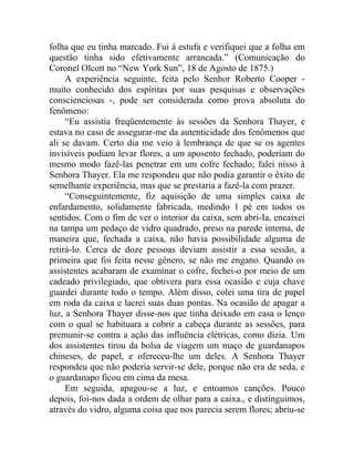 folha que eu tinha marcado. Fui à estufa e verifiquei que a folha em
questão tinha sido efetivamente arrancada.” (Comunicação do
Coronel Olcott no “New York Sun”, 18 de Agosto de 1875.)
     A experiência seguinte, feita pelo Senhor Roberto Cooper -
muito conhecido dos espíritas por suas pesquisas e observações
conscienciosas -, pode ser considerada como prova absoluta do
fenômeno:
     “Eu assistia freqüentemente às sessões da Senhora Thayer, e
estava no caso de assegurar-me da autenticidade dos fenômenos que
ali se davam. Certo dia me veio à lembrança de que se os agentes
invisíveis podiam levar flores, a um aposento fechado, poderiam do
mesmo modo fazê-las penetrar em um cofre fechado; falei nisso à
Senhora Thayer. Ela me respondeu que não podia garantir o êxito de
semelhante experiência, mas que se prestaria a fazê-la com prazer.
     “Conseguintemente, fiz aquisição de uma simples caixa de
enfardamento, solidamente fabricada, medindo 1 pé em todos os
sentidos. Com o fim de ver o interior da caixa, sem abri-Ia, encaixei
na tampa um pedaço de vidro quadrado, preso na parede interna, de
maneira que, fechada a caixa, não havia possibilidade alguma de
retirá-lo. Cerca de doze pessoas deviam assistir a essa sessão, a
primeira que foi feita nesse gênero, se não me engano. Quando os
assistentes acabaram de examinar o cofre, fechei-o por meio de um
cadeado privilegiado, que obtivera para essa ocasião e cuja chave
guardei durante todo o tempo. Além disso, colei uma tira de papel
em roda da caixa e lacrei suas duas pontas. Na ocasião de apagar a
luz, a Senhora Thayer disse-nos que tinha deixado em casa o lenço
com o qual se habituara a cobrir a cabeça durante as sessões, para
premunir-se contra a ação das influência elétricas, como dizia. Um
dos assistentes tirou da bolsa de viagem um maço de guardanapos
chineses, de papel, e ofereceu-lhe um deles. A Senhora Thayer
respondeu que não poderia servir-se dele, porque não era de seda, e
o guardanapo ficou em cima da mesa.
     Em seguida, apagou-se a luz, e entoamos canções. Pouco
depois, foi-nos dada a ordem de olhar para a caixa., e distinguimos,
através do vidro, alguma coisa que nos parecia serem flores; abriu-se
 