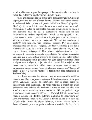 a caixa: ali estava o guardanapo que tínhamos deixado em cima da
mesa. Foi o desenho que havíamos julgado flores.
     “Esse êxito nos animou a tentar uma nova experiência. Oito dias
depois, reunimo-nos em número de oito. Entre os assistentes achava-
se o General Robert, diretor do jornal “Mind and Matter” (Espírito e
Matéria). A caixa foi fechada da mesma maneira que na sessão
precedente, e todos os assistentes puderam assegurar-se de que ela
não continha mais do que o guardanapo chinês que ali fora
introduzido na ultima experiência. Depois de ter apagado a luz,
pusemo-nos a cantar, e, dez minutos depois, pancadas precipitadas e
violentas soaram na caixa. Perguntei: “E' preciso continuar a
cantar?” Em resposta, três pancadas soaram. Por conseguinte,
prosseguimos em nossas canções. Em breve sentimos percorrer o
aposento um sopro de frescura, que era tanto mais sensível, por isso
que a noite era muito quente. Um violento estalido retumbou, como
se a caixa tivesse sido quebrada em pedaços. Fez-se luz, e pudemos
verificar que a caixa estava em perfeito estado e que os selos tinham
ficado intactos; na caixa, podíamos ver com perfeição muitas flores
e alguns outros objetos, cuja lista ei-la: quatro lírios rajados, três
rosas: branca, amarela e pálida, uma espadana, uma fronde de
samambaia, muitas outras flores miúdas, um número do “Banner of
Light” e do “ Voice of Angels” e, finalmente, uma fotografia do
Senhor Colby.
     “As flores estavam tão frescas como se tivessem sido colhidas
naquela ocasião, e os jornais estavam dobrados como se fosse para
serem vendidos. Depois da experiência com a caixa, ainda foi
transportada uma quantidade de rosas papoula, a maior das quais
prendemos nos cabelos da médium. Lavrou-se uma ata das duas
sessões e todos os assistentes a assinaram. Não se poderia exigir
testemunho mais comprobatório. O Coronel Olcott, achando-se
naquela ocasião em Boston, externou o desejo de tomar parte em
uma experiência com a caixa. Lacrou a tampa de um lado, com seu
próprio selo. Depois de alguns minutos, a caixa estava cheia de
flores até o meio, entre as quais se achava um retalho de fazenda de
 