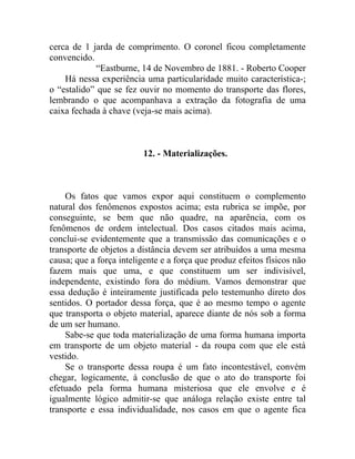 cerca de 1 jarda de comprimento. O coronel ficou completamente
convencido.
            “Eastburne, 14 de Novembro de 1881. - Roberto Cooper
    Há nessa experiência uma particularidade muito característica-;
o “estalido” que se fez ouvir no momento do transporte das flores,
lembrando o que acompanhava a extração da fotografia de uma
caixa fechada à chave (veja-se mais acima).



                          12. - Materializações.



    Os fatos que vamos expor aqui constituem o complemento
natural dos fenômenos expostos acima; esta rubrica se impõe, por
conseguinte, se bem que não quadre, na aparência, com os
fenômenos de ordem intelectual. Dos casos citados mais acima,
conclui-se evidentemente que a transmissão das comunicações e o
transporte de objetos a distância devem ser atribuídos a uma mesma
causa; que a força inteligente e a força que produz efeitos físicos não
fazem mais que uma, e que constituem um ser indivisível,
independente, existindo fora do médium. Vamos demonstrar que
essa dedução é inteiramente justificada pelo testemunho direto dos
sentidos. O portador dessa força, que é ao mesmo tempo o agente
que transporta o objeto material, aparece diante de nós sob a forma
de um ser humano.
    Sabe-se que toda materialização de uma forma humana importa
em transporte de um objeto material - da roupa com que ele está
vestido.
    Se o transporte dessa roupa é um fato incontestável, convém
chegar, logicamente, à conclusão de que o ato do transporte foi
efetuado pela forma humana misteriosa que ele envolve e é
igualmente lógico admitir-se que análoga relação existe entre tal
transporte e essa individualidade, nos casos em que o agente fica
 