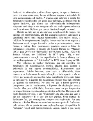 invisível. A afirmação positiva desse agente, de que o fenômeno
deve, em um e outro caso, lhe ser atribuído, adquire a autoridade de
uma demonstração ad oculos. A medida que subimos a escala dos
fenômenos classificados sob essas doze rubricas, as declarações do
agente invisível, que afirma sua individualidade independente,
adquirem mais força e nos coagem cada vez mais a pronunciar-nos
em favor de uma hipótese que parece tão simples quão racional.
     Quanto ao fato em si, da aparição inexplicável de roupas, nas
sessões de materialização, ele foi escrupulosamente verificado e
certificado pelos mais seguros testemunhos. Em muitos casos, o
médium foi completamente despido, tiravam-se-lhe até os sapatos e
faziam-no vestir roupa fornecida pelos experimentadores, roupa
branca e outras. Para pormenores precisos, envio o leitor às
publicações seguintes: o resumo do Senhor Barkas no “Médium
(1875, pág. 266) e no “Spiritualist” (1868, tomo I, pág. 192); o do
Senhor Adshead no “Médium” de 1877 (pág. 186), e mui
particularmente a narração das experiências do Senhor Massey com
um médium privado, no “ Spiritualist” de 1878, tomo II, página 294.
     Mas voltemos ao Senhor Hartmann, que não encontra, nos
fenômenos de materialização, motivo alguma para admitir a
existência de um agente extramediúnico. Examinemos seus
argumentos. Foi-lhe bastante, para cortar a dificuldade, fazer
correrem os fenômenos de materialização, e tudo quanto a ela se
refere, por conta de alucinações. Mas, semelhante teoria não deixa
de ser atacável; a questão das materializações não pode ser separada
da questão da vestimenta. No caso em que a forma aparece e
desaparece com as vestimentas, a hipótese da alucinação parece
triunfar. Mas, por infelicidade, deram-se casos em que fragmentos
da roupa ficaram em mãos dos assistentes; o Senhor Hartmann não
pôde desconhecer isso. E um “transporte”, diz ele. Mas que vem a
ser um transporte? E' o que ele não explica. Uma metade do
fenômeno fica, por conseguinte, sempre sem explicação. Por esse
silêncio, o Senhor Hartmann reconhece que uma parte do fenômeno,
pelo menos, não se presta às suas explicações, que ele qualifica de
“naturais”. Quod erat demonstrandum. Assim, sendo a sua teoria
 
