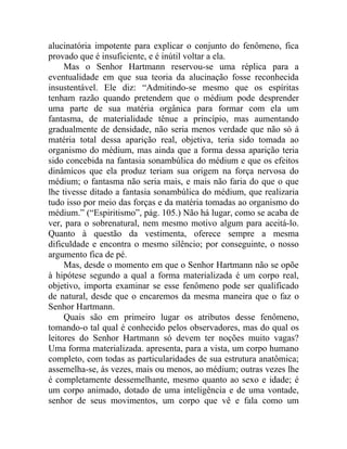 alucinatória impotente para explicar o conjunto do fenômeno, fica
provado que é insuficiente, e é inútil voltar a ela.
     Mas o Senhor Hartmann reservou-se uma réplica para a
eventualidade em que sua teoria da alucinação fosse reconhecida
insustentável. Ele diz: “Admitindo-se mesmo que os espíritas
tenham razão quando pretendem que o médium pode desprender
uma parte de sua matéria orgânica para formar com ela um
fantasma, de materialidade tênue a princípio, mas aumentando
gradualmente de densidade, não seria menos verdade que não só á
matéria total dessa aparição real, objetiva, teria sido tomada ao
organismo do médium, mas ainda que a forma dessa aparição teria
sido concebida na fantasia sonambúlica do médium e que os efeitos
dinâmicos que ela produz teriam sua origem na força nervosa do
médium; o fantasma não seria mais, e mais não faria do que o que
lhe tivesse ditado a fantasia sonambúlica do médium, que realizaria
tudo isso por meio das forças e da matéria tomadas ao organismo do
médium.” (“Espiritismo”, pág. 105.) Não há lugar, como se acaba de
ver, para o sobrenatural, nem mesmo motivo algum para aceitá-lo.
Quanto à questão da vestimenta, oferece sempre a mesma
dificuldade e encontra o mesmo silêncio; por conseguinte, o nosso
argumento fica de pé.
     Mas, desde o momento em que o Senhor Hartmann não se opõe
à hipótese segundo a qual a forma materializada é um corpo real,
objetivo, importa examinar se esse fenômeno pode ser qualificado
de natural, desde que o encaremos da mesma maneira que o faz o
Senhor Hartmann.
     Quais são em primeiro lugar os atributos desse fenômeno,
tomando-o tal qual é conhecido pelos observadores, mas do qual os
leitores do Senhor Hartmann só devem ter noções muito vagas?
Uma forma materializada. apresenta, para a vista, um corpo humano
completo, com todas as particularidades de sua estrutura anatômica;
assemelha-se, às vezes, mais ou menos, ao médium; outras vezes lhe
é completamente dessemelhante, mesmo quanto ao sexo e idade; é
um corpo animado, dotado de uma inteligência e de uma vontade,
senhor de seus movimentos, um corpo que vê e fala como um
 
