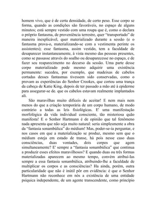 homem vivo, que é de certa densidade, de certo peso. Esse corpo se
forma, quando as condições são favoráveis, no espaço de alguns
minutos; está sempre vestido com uma roupa que é, como o declara
o próprio fantasma, de proveniência terrestre, quer “transportado” de
maneira inexplicável, quer materializado durante a sessão (e o
fantasma prova-o, materializando-se com a vestimenta perinte os
assistentes); esse fantasma, assim vestido, tem a faculdade de
desaparecer instantaneamente, à vista mesmo das pessoas presentes,
como se passasse através do soalho ou desaparecesse no espaço, e de
fazer seu reaparecimento no decurso da sessão. Uma parte desse
corpo materializado pode mesmo adquirir uma existência
permanente: sucedeu, por exemplo, que madeixas de cabelos
cortadas desses fantasmas tivessem sido conservadas, como o
provam as experiências do Senhor Crookes, que cortou uma trança
da cabeça de Katie King, depois de ter passado a mão até à epiderme
para assegurar-se de. que os cabelos estavam realmente implantados
ali.
     São maravilhas muito difíceis de aceitar! E nem mais nem
menos do que a criação temporária de um corpo humano, de modo
contrário a todas as leis fisiológicas. E' uma manifestação
morfológica da vida individual consciente, tão misteriosa quão
manifesta! E o Senhor Hartmann é de opinião que tal fenômeno
nada apresenta que não seja muito natural: seria simplesmente a obra
da “fantasia sonambúlica” do médium! Mas, poder-se-ia perguntar, e
nos casos em que a materialização se produz, mesmo sem que o
médium esteja em estado de transe, há pois nesse caso duas
consciências, duas vontades, dois corpos que agem
simultaneamente? E' sempre a “fantasia sonambúlica” que continua
a produzir esses efeitos maravilhosos? E quando duas ou três formas
materializadas aparecem ao mesmo tempo, convém atribuí-Ias
sempre a essa fantasia sonambúlica, atribuindo-lhe a faculdade de
multiplicar os corpos e as consciências? Ha ainda, porém, outra
particularidade que não é inútil pôr em evidência: é que o Senhor
Hartmann não reconhece em nós a existência de uma entidade
psíquica independente, de um agente transcendente, como princípio
 