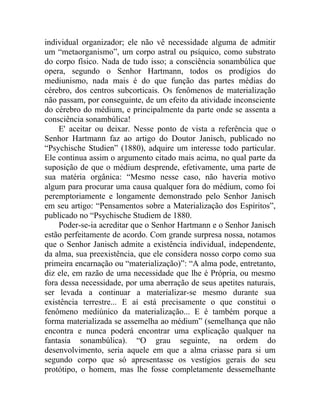individual organizador; ele não vê necessidade alguma de admitir
um “metaorganismo”, um corpo astral ou psíquico, como substrato
do corpo físico. Nada de tudo isso; a consciência sonambúlica que
opera, segundo o Senhor Hartmann, todos os prodígios do
mediunismo, nada mais é do que função das partes médias do
cérebro, dos centros subcorticais. Os fenômenos de materialização
não passam, por conseguinte, de um efeito da atividade inconsciente
do cérebro do médium, e principalmente da parte onde se assenta a
consciência sonambúlica!
    E' aceitar ou deixar. Nesse ponto de vista a referência que o
Senhor Hartmann faz ao artigo do Doutor Janisch, publicado no
“Psychische Studien” (1880), adquire um interesse todo particular.
Ele continua assim o argumento citado mais acima, no qual parte da
suposição de que o médium desprende, efetivamente, uma parte de
sua matéria orgânica: “Mesmo nesse caso, não haveria motivo
algum para procurar uma causa qualquer fora do médium, como foi
peremptoriamente e longamente demonstrado pelo Senhor Janisch
em seu artigo: “Pensamentos sobre a Materialização dos Espíritos”,
publicado no “Psychische Studiem de 1880.
    Poder-se-ia acreditar que o Senhor Hartmann e o Senhor Janisch
estão perfeitamente de acordo. Com grande surpresa nossa, notamos
que o Senhor Janisch admite a existência individual, independente,
da alma, sua preexistência, que ele considera nosso corpo como sua
primeira encarnação ou “materialização)”: “A alma pode, entretanto,
diz ele, em razão de uma necessidade que lhe é Própria, ou mesmo
fora dessa necessidade, por uma aberração de seus apetites naturais,
ser levada a continuar a materializar-se mesmo durante sua
existência terrestre... E aí está precisamente o que constitui o
fenômeno mediúnico da materialização... E é também porque a
forma materializada se assemelha ao médium” (semelhança que não
encontra e nunca poderá encontrar uma explicação qualquer na
fantasia sonambúlica). “O grau seguinte, na ordem do
desenvolvimento, seria aquele em que a alma criasse para si um
segundo corpo que só apresentasse os vestígios gerais do seu
protótipo, o homem, mas lhe fosse completamente dessemelhante
 