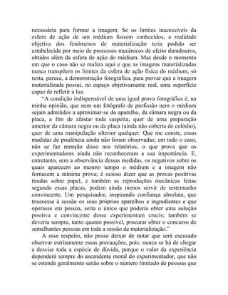 necessária para formar a imagem. Se os limites inacessíveis da
esfera de ação de um médium fossem conhecidos, a realidade
objetiva dos fenômenos de materialização teria podido ser
estabelecida por meio de processos mecânicos de efeito duradouros,
obtidos além da esfera de ação do médium. Mas desde o momento
em que o caso não se realiza aqui e que as imagens materializadas
nunca transpõem os limites da esfera de ação física do médium, só
resta, parece, a demonstração fotográfica, para provar que a imagem
materializada possui, no espaço objetivamente real, uma superfície
capaz de refletir a luz.
     “A condição indispensável de uma igual prova fotográfica é, na
minha opinião, que nem um fotógrafo de profissão nem o médium
sejam admitidos a aproximar-se do aparelho, da câmara negra ou da
placa, a fim de afastar toda suspeita, quer de uma preparação
anterior da câmara negra ou da placa (ainda não coberta de colódio),
quer de uma manipulação ulterior qualquer. Que me conste, essas
medidas de prudência ainda não foram observadas; em todo o caso,
não se faz menção disso nos relatórios, o que prova que os
experimentadores ainda não reconheceram a sua importância. E,
entretanto, sem a observância dessas medidas, os negativos sobre os
quais aparecem ao mesmo tempo o médium e a imagem não
fornecem a mínima prova; é ocioso dizer que as provas positivas
tiradas sobre papel, e também as reproduções mecânicas feitas
segundo essas placas, podem ainda menos servir de testemunho
convincente. Um pesquisador, inspirando confiança absoluta, que
trouxesse à sessão os seus próprios aparelhos e ingredientes e que
operasse em pessoa, seria o único que poderia obter uma solução
positiva e convincente desse experimentum crucis; também se
deveria sempre, tanto quanto possível, procurar obter o concurso de
semelhantes pessoas em toda a sessão de materialização.”
     A esse respeito, não posso deixar de notar que será escusado
observar estritamente essas precauções, pois: nunca se há de chegar
a desviar toda a espécie de dúvida, porque o valor da experiência
dependerá sempre do ascendente moral do experimentador, que não
se estende geralmente senão sobre o número limitado de pessoas que
 