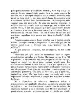 pelas particularidades.”(“Psychische Studien”, 1080, pág. 209. ) “As
diversas formas materializadas podem bem ser puras imagens da
fantasia, isto é, de origem subjetiva; mas a impulsão produtora pode
provir de fonte objetiva, pois que a possibilidade de comunicar com
o mundo dos Espíritos é um fato demonstrado. Por conseguinte pode
suceder que, por intermédio de uma das pessoas presentes, o
médium entre em relação com um morto que teve relações com
aquela pessoa, e, por uma sugestão por parte desse morto, poderá
representar a si mesmo a forma que esse morto revestia na Terra, e
materializar-se sob essa forma. Tais são os casos em que um dos
assistentes reconhece uma pessoa que tinha conhecido.” (Ibid.,
pág.211 )
     Podemos aceitar, depois dessas citações, que o Senhor Janisch
tivesse “peremptoriamente e longamente demonstrado que não há
motivo algum para se procurar uma causa qualquer fora do
médium”?
     A que conclusão chegamos, por conseguinte, no fim deste
capítulo?
     Parece-me que após haver eu reconhecido todas as regras
metodológicas indicadas pelo Senhor Hartmann em seu livro “O
Espiritismo” e recapituladas nos sete parágrafos de seu Epílogo,
depois de haver, por assim dizer, passado grande parte dos
fenômenos mediúnicos através dos sete crivos que representam os
graus da escala metodológica, ficam sempre ainda grãos volumosos
que não passaram. Esses grãos, eu os reuni no presente capítulo; eles
constituem, parece-me, uma série de fatos tais, que é permitido,
apoiando-se neles, falar nos limites além dos quais todas essas
explicações se detêm, impotentes, e coagem-nos a recorrer a outras
hipóteses.
     Se o Espiritismo só oferecesse fenômenos físicos e
materializações sem conteúdo intelectual, logicamente teríamos que
atribuí-los a “um desenvolvimento especial das faculdades do
organismo humano; e até o fenômeno mais difícil de classificar - a
penetração da matéria - seríamos coagidos a referi-lo, em virtude
 