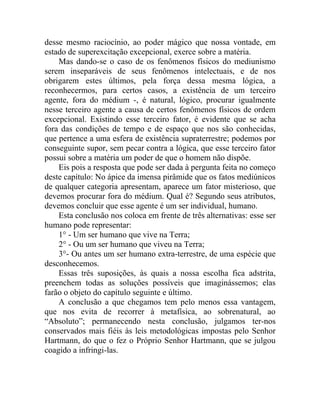 desse mesmo raciocínio, ao poder mágico que nossa vontade, em
estado de superexcitação excepcional, exerce sobre a matéria.
    Mas dando-se o caso de os fenômenos físicos do mediunismo
serem inseparáveis de seus fenômenos intelectuais, e de nos
obrigarem estes últimos, pela força dessa mesma lógica, a
reconhecermos, para certos casos, a existência de um terceiro
agente, fora do médium -, é natural, lógico, procurar igualmente
nesse terceiro agente a causa de certos fenômenos físicos de ordem
excepcional. Existindo esse terceiro fator, é evidente que se acha
fora das condições de tempo e de espaço que nos são conhecidas,
que pertence a uma esfera de existência supraterrestre; podemos por
conseguinte supor, sem pecar contra a lógica, que esse terceiro fator
possui sobre a matéria um poder de que o homem não dispõe.
    Eis pois a resposta que pode ser dada à pergunta feita no começo
deste capítulo: No ápice da imensa pirâmide que os fatos mediúnicos
de qualquer categoria apresentam, aparece um fator misterioso, que
devemos procurar fora do médium. Qual é? Segundo seus atributos,
devemos concluir que esse agente é um ser individual, humano.
    Esta conclusão nos coloca em frente de três alternativas: esse ser
humano pode representar:
    1° - Um ser humano que vive na Terra;
    2° - Ou um ser humano que viveu na Terra;
    3°- Ou antes um ser humano extra-terrestre, de uma espécie que
desconhecemos.
    Essas três suposições, às quais a nossa escolha fica adstrita,
preenchem todas as soluções possíveis que imaginássemos; elas
farão o objeto do capítulo seguinte e último.
    A conclusão a que chegamos tem pelo menos essa vantagem,
que nos evita de recorrer à metafísica, ao sobrenatural, ao
“Absoluto”; permanecendo nesta conclusão, julgamos ter-nos
conservados mais fiéis às leis metodológicas impostas pelo Senhor
Hartmann, do que o fez o Próprio Senhor Hartmann, que se julgou
coagido a infringi-las.
 