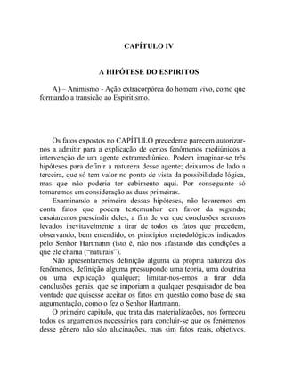 CAPÍTULO IV


                   A HIPÓTESE DO ESPIRITOS

    A) – Animismo - Ação extracorpórea do homem vivo, como que
formando a transição ao Espiritismo.




     Os fatos expostos no CAPÍTULO precedente parecem autorizar-
nos a admitir para a explicação de certos fenômenos mediúnicos a
intervenção de um agente extramediúnico. Podem imaginar-se três
hipóteses para definir a natureza desse agente; deixamos de lado a
terceira, que só tem valor no ponto de vista da possibilidade lógica,
mas que não poderia ter cabimento aqui. Por conseguinte só
tomaremos em consideração as duas primeiras.
     Examinando a primeira dessas hipóteses, não levaremos em
conta fatos que podem testemunhar em favor da segunda;
ensaiaremos prescindir deles, a fim de ver que conclusões seremos
levados inevitavelmente a tirar de todos os fatos que precedem,
observando, bem entendido, os princípios metodológicos indicados
pelo Senhor Hartmann (isto é, não nos afastando das condições a
que ele chama (“naturais”).
     Não apresentaremos definição alguma da própria natureza dos
fenômenos, definição alguma pressupondo uma teoria, uma doutrina
ou uma explicação qualquer; limitar-nos-emos a tirar dela
conclusões gerais, que se imporiam a qualquer pesquisador de boa
vontade que quisesse aceitar os fatos em questão como base de sua
argumentação, como o fez o Senhor Hartmann.
     O primeiro capítulo, que trata das materializações, nos forneceu
todos os argumentos necessários para concluir-se que os fenômenos
desse gênero não são alucinações, mas sim fatos reais, objetivos.
 