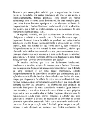 Devemos por conseguinte admitir que o organismo do homem
possui a faculdade, em certas condições, de criar à sua custa, e
inconscientemente, formas plásticas, com maior ou menor
semelhança com o corpo desse homem ou, de uma maneira geral,
com uma forma humana qualquer e com diversos atributos de
corporeidade (e o Senhor Hartmann também está pronto a admiti-lo,
por pouco, que o fato da materialização seja demonstrado de uma
maneira indiscutível) (pág. 105).
     O segundo capítulo, no qual examinamos os efeitos físicos,
obriga-nos a admitir - de acordo com o Senhor Hartmann - que o
organismo humano tem a faculdade de produzir, em determinadas
condições, efeitos físicos (principalmente a deslocação de corpos
inertes), fora dos limites de seu corpo (isto é, sem contacto e
independentemente do uso natural de seus membros), efeitos que
não estão submetidos à sua vontade e a seu pensamento conscientes,
mas que obedecem a uma vontade e a uma razão de que ele não tem
consciência. O Senhor Hartmann atribui essa faculdade a uma força
física, nervosa - questão que deixaremos por decidir.
     O terceiro capítulo, que trata dos fenômenos intelectuais,
conduz-nos a admitir, sempre de acordo com o Senhor Hartmann,
que no organismo humano há uma consciência interior, que é dotada
de uma vontade e de uma razão individuais, agindo
independentemente da consciência exterior que conhecemos; que a
ação dessa consciência interior não é adstrita aos limites de nosso
corpo, que ela possui a faculdade de entrar em comunhão intelectual,
passiva e ativa, com os seres humanos, quero dizer: que ela pode não
somente receber (ou arrogar-se) as impressões que emanam da
atividade inteligente de uma consciência estranha (quer interior,
quer exterior), como ainda transmitir a essa última as suas próprias
impressões, sem o auxílio dos sentidos corpóreos (transmissão de
pensamentos); ainda mais, somos coagidos a admitir que essa
consciência interior é dotada da faculdade de perceber as coisas
presentes e passadas, no mundo físico como no mundo intelectual, e
que esse dom de percepção não é limitado pelo tempo nem pelo
espaço, e não depende de qualquer das fontes conhecidas de
 