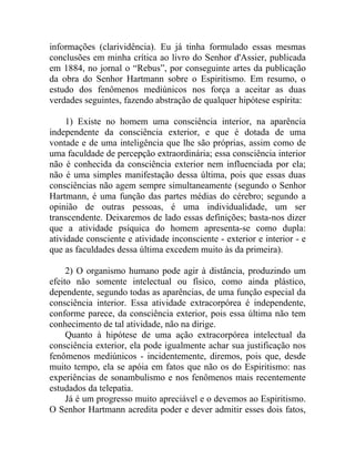 informações (clarividência). Eu já tinha formulado essas mesmas
conclusões em minha crítica ao livro do Senhor d'Assier, publicada
em 1884, no jornal o “Rebus”, por conseguinte artes da publicação
da obra do Senhor Hartmann sobre o Espiritismo. Em resumo, o
estudo dos fenômenos mediúnicos nos força a aceitar as duas
verdades seguintes, fazendo abstração de qualquer hipótese espírita:

     1) Existe no homem uma consciência interior, na aparência
independente da consciência exterior, e que é dotada de uma
vontade e de uma inteligência que lhe são próprias, assim como de
uma faculdade de percepção extraordinária; essa consciência interior
não é conhecida da consciência exterior nem influenciada por ela;
não é uma simples manifestação dessa última, pois que essas duas
consciências não agem sempre simultaneamente (segundo o Senhor
Hartmann, é uma função das partes médias do cérebro; segundo a
opinião de outras pessoas, é uma individualidade, um ser
transcendente. Deixaremos de lado essas definições; basta-nos dizer
que a atividade psíquica do homem apresenta-se como dupla:
atividade consciente e atividade inconsciente - exterior e interior - e
que as faculdades dessa última excedem muito às da primeira).

     2) O organismo humano pode agir à distância, produzindo um
efeito não somente intelectual ou físico, como ainda plástico,
dependente, segundo todas as aparências, de uma função especial da
consciência interior. Essa atividade extracorpórea é independente,
conforme parece, da consciência exterior, pois essa última não tem
conhecimento de tal atividade, não na dirige.
     Quanto à hipótese de uma ação extracorpórea intelectual da
consciência exterior, ela pode igualmente achar sua justificação nos
fenômenos mediúnicos - incidentemente, diremos, pois que, desde
muito tempo, ela se apóia em fatos que não os do Espiritismo: nas
experiências de sonambulismo e nos fenômenos mais recentemente
estudados da telepatia.
     Já é um progresso muito apreciável e o devemos ao Espiritismo.
O Senhor Hartmann acredita poder e dever admitir esses dois fatos,
 