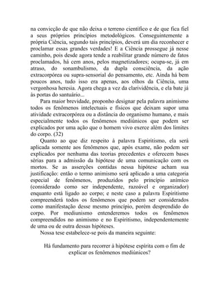 na convicção de que não deixa o terreno científico e de que fica fiel
a seus próprios princípios metodológicos. Conseguintemente a
própria Ciência, segundo tais princípios, deverá um dia reconhecer e
proclamar essas grandes verdades! E a Ciência prossegue já nesse
caminho, pois desde agora tende a reabilitar grande número de fatos
proclamados, há cem anos, pelos magnetizadores; ocupa-se, já em
atraso, do sonambulismo, da dupla consciência, da ação
extracorpórea ou supra-sensorial do pensamento, etc. Ainda há bem
poucos anos, tudo isso era apenas, aos olhos da Ciência, uma
vergonhosa heresia. Agora chega a vez da clarividência, e ela bate já
às portas do santuário...
     Para maior brevidade, proponho designar pela palavra animismo
todos os fenômenos intelectuais e físicos que deixam supor uma
atividade extracorpórea ou a distância do organismo humano, e mais
especialmente todos os fenômenos mediúnicos que podem ser
explicados por uma ação que o homem vivo exerce além dos limites
do corpo. (32)
     Quanto ao que diz respeito à palavra Espiritismo, ela será
aplicada somente aos fenômenos que, após exame, não podem ser
explicados por nenhuma das teorias precedentes e oferecem bases
sérias para a admissão da hipótese de uma comunicação com os
mortos. Se as asserções contidas nessa hipótese acham sua
justificação: então o termo animismo será aplicado a uma categoria
especial de fenômenos, produzidos pelo princípio anímico
(considerado como ser independente, razoável e organizador)
enquanto está ligado ao corpo; e neste caso a palavra Espiritismo
compreenderá todos os fenômenos que podem ser considerados
como manifestação desse mesmo princípio, porém desprendido do
corpo. Por mediunismo entenderemos todos os fenômenos
compreendidos no animismo e no Espiritismo, independentemente
de uma ou de outra dessas hipóteses.
     Nossa tese estabelece-se pois da maneira seguinte:

     Há fundamento para recorrer à hipótese espírita com o fim de
              explicar os fenômenos mediúnicos?
 