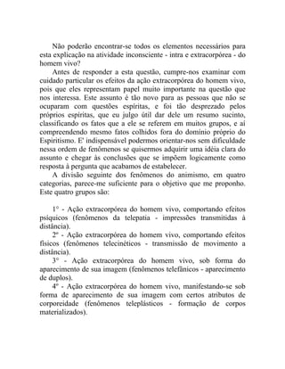 Não poderão encontrar-se todos os elementos necessários para
esta explicação na atividade inconsciente - intra e extracorpórea - do
homem vivo?
    Antes de responder a esta questão, cumpre-nos examinar com
cuidado particular os efeitos da ação extracorpórea do homem vivo,
pois que eles representam papel muito importante na questão que
nos interessa. Este assunto é tão novo para as pessoas que não se
ocuparam com questões espíritas, e foi tão desprezado pelos
próprios espíritas, que eu julgo útil dar dele um resumo sucinto,
classificando os fatos que a ele se referem em muitos grupos, e aí
compreendendo mesmo fatos colhidos fora do domínio próprio do
Espiritismo. E' indispensável podermos orientar-nos sem dificuldade
nessa ordem de fenômenos se quisermos adquirir uma idéia clara do
assunto e chegar às conclusões que se impõem logicamente como
resposta à pergunta que acabamos de estabelecer.
    A divisão seguinte dos fenômenos do animismo, em quatro
categorias, parece-me suficiente para o objetivo que me proponho.
Este quatro grupos são:

     1° - Ação extracorpórea do homem vivo, comportando efeitos
psíquicos (fenômenos da telepatia - impressões transmitidas à
distância).
     2º - Ação extracorpórea do homem vivo, comportando efeitos
físicos (fenômenos telecinéticos - transmissão de movimento a
distância).
     3° - Ação extracorpórea do homem vivo, sob forma do
aparecimento de sua imagem (fenômenos telefânicos - aparecimento
de duplos).
     4º - Ação extracorpórea do homem vivo, manifestando-se sob
forma de aparecimento de sua imagem com certos atributos de
corporeidade (fenômenos teleplásticos - formação de corpos
materializados).
 