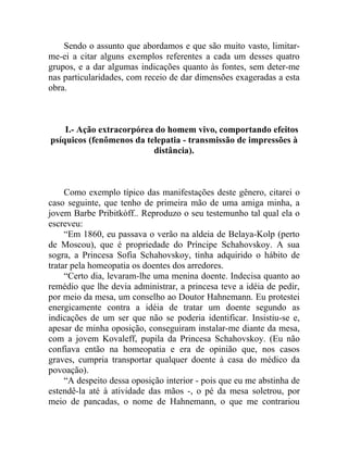 Sendo o assunto que abordamos e que são muito vasto, limitar-
me-ei a citar alguns exemplos referentes a cada um desses quatro
grupos, e a dar algumas indicações quanto às fontes, sem deter-me
nas particularidades, com receio de dar dimensões exageradas a esta
obra.



    I.- Ação extracorpórea do homem vivo, comportando efeitos
psíquicos (fenômenos da telepatia - transmissão de impressões à
                          distância).



     Como exemplo típico das manifestações deste gênero, citarei o
caso seguinte, que tenho de primeira mão de uma amiga minha, a
jovem Barbe Pribitkòff.. Reproduzo o seu testemunho tal qual ela o
escreveu:
     “Em 1860, eu passava o verão na aldeia de Belaya-Kolp (perto
de Moscou), que é propriedade do Príncipe Schahovskoy. A sua
sogra, a Princesa Sofia Schahovskoy, tinha adquirido o hábito de
tratar pela homeopatia os doentes dos arredores.
     “Certo dia, levaram-lhe uma menina doente. Indecisa quanto ao
remédio que lhe devia administrar, a princesa teve a idéia de pedir,
por meio da mesa, um conselho ao Doutor Hahnemann. Eu protestei
energicamente contra a idéia de tratar um doente segundo as
indicações de um ser que não se poderia identificar. Insistiu-se e,
apesar de minha oposição, conseguiram instalar-me diante da mesa,
com a jovem Kovaleff, pupila da Princesa Schahovskoy. (Eu não
confiava então na homeopatia e era de opinião que, nos casos
graves, cumpria transportar qualquer doente à casa do médico da
povoação).
     “A despeito dessa oposição interior - pois que eu me abstinha de
estendê-la até à atividade das mãos -, o pé da mesa soletrou, por
meio de pancadas, o nome de Hahnemann, o que me contrariou
 