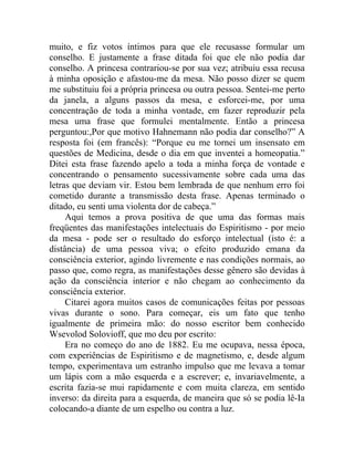 muito, e fiz votos íntimos para que ele recusasse formular um
conselho. E justamente a frase ditada foi que ele não podia dar
conselho. A princesa contrariou-se por sua vez; atribuiu essa recusa
à minha oposição e afastou-me da mesa. Não posso dizer se quem
me substituiu foi a própria princesa ou outra pessoa. Sentei-me perto
da janela, a alguns passos da mesa, e esforcei-me, por uma
concentração de toda a minha vontade, em fazer reproduzir pela
mesa uma frase que formulei mentalmente. Então a princesa
perguntou:,Por que motivo Hahnemann não podia dar conselho?” A
resposta foi (em francês): “Porque eu me tornei um insensato em
questões de Medicina, desde o dia em que inventei a homeopatia.”
Ditei esta frase fazendo apelo a toda a minha força de vontade e
concentrando o pensamento sucessivamente sobre cada uma das
letras que deviam vir. Estou bem lembrada de que nenhum erro foi
cometido durante a transmissão desta frase. Apenas terminado o
ditado, eu senti uma violenta dor de cabeça.”
     Aqui temos a prova positiva de que uma das formas mais
freqüentes das manifestações intelectuais do Espiritismo - por meio
da mesa - pode ser o resultado do esforço intelectual (isto é: a
distância) de uma pessoa viva; o efeito produzido emana da
consciência exterior, agindo livremente e nas condições normais, ao
passo que, como regra, as manifestações desse gênero são devidas à
ação da consciência interior e não chegam ao conhecimento da
consciência exterior.
     Citarei agora muitos casos de comunicações feitas por pessoas
vivas durante o sono. Para começar, eis um fato que tenho
igualmente de primeira mão: do nosso escritor bem conhecido
Wsevolod Solovioff, que mo deu por escrito:
     Era no começo do ano de 1882. Eu me ocupava, nessa época,
com experiências de Espiritismo e de magnetismo, e, desde algum
tempo, experimentava um estranho impulso que me levava a tomar
um lápis com a mão esquerda e a escrever; e, invariavelmente, a
escrita fazia-se mui rapidamente e com muita clareza, em sentido
inverso: da direita para a esquerda, de maneira que só se podia lê-Ia
colocando-a diante de um espelho ou contra a luz.
 