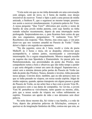 “Certa noite em que eu me tinha demorado em uma conversação
com amigos, senti de novo, às 2 horas da manhã, esse desejo
irresistível de escrever. Tomei o lápis e pedi a uma pessoa de minha
amizade, a Senhora P., que o segurasse ao mesmo tempo; pusemo-
nos assim a escrever simultaneamente. A primeira palavra foi: Vera.
A nossa pergunta: “Que Vera?” obtivemos por escrito o nome de
família de uma jovem minha parenta, com cuja família eu tinha
reatado relações recentemente, depois de uma interrupção muito
prolongada. Surpreendemo-nos, e, para ficarmos bem certos de que
não nos enganamos, perguntamos: “E realmente Vera M.?”
Recebemos esta resposta: “Sim. Durmo, mas estou aqui, e vim para
dizer-vos que nos veremos amanhã no Passeio de Verão.” Então
deixei o lápis e em seguida nos separamos.
     “No dia seguinte, cerca de 1 hora, recebi a visita do poeta
Maïkoff; às 2 horas e meia, ele se despediu; ofereci-me para
acompanhá-lo, e saímos juntos, recomeçando a conversação
interrompida. Eu o seguia maquinalmente. Morava naquela ocasião
na esquina das ruas Spasskaïa e Znamenskaïa. Ao passar pela rua
Pantelenmonskaïa, nas proximidades da ponte das Prisões, meu
companheiro notou a hora e observou que não tinha tempo a perder
e que seria obrigado a tomar um carro de aluguel. Separamo-nos, e
entrei sem a mínima demora pelas portas do Passeio de Verão (ao
lado da ponte das Prisões). Nunca, durante o inverno, tinha passeado
nesse parque. Convém dizer, também, que eu não pensava mais no
que se tinha passado na véspera, em nossa sessão espírita. Julgai de
minha surpresa, quando, apenas transposto em alguns passos a grade
do Passeio de Verão, eu me achei face a face com a jovem Vera M.,
que passeava com a sua dama de companhia. Ao ver-me, a jovem
Vera M. perturbou-se visivelmente, tanto quanto eu mesmo, aliás,
pois que a nossa sessão da véspera me voltou subitamente ao
espírito. Trocamos um aperto de mão e nos deixamos sem dizer
palavra.
     Na noite desse mesmo dia, fui visitar a sua família, e a mãe de
Vera, depois das primeiras palavras de felicitações, começou a
queixar-se da imaginação fantástica da filha; contou-me que esta, ao
 
