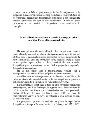 o conhecem bem. Não se podem traçar limites às conjecturas ou às
suspeitas. Essas experiências só atingiriam toda a sua finalidade se
os fenômenos mediúnicos fossem mais espalhados e por conseguinte
melhor apreciados do que o são atualmente. O que se passa
presentemente no domínio do hipnotismo pode servir-nos de
exemplo.



       Materialização de objetos escapando à percepção pelos
              sentidos. Fotografia transcendente.



     Há dois gêneros de materialização: há em primeiro lugar a
materialização invisível ao olho, e não apresentando mais do que um
atributo físico, acessível ao nosso confronto: consiste na emissão de
raios luminosos, que não produzem ação alguma sobre a nossa
retina, porém agem sobre a placa sensível de um aparelho
fotográfico; para os resultados, assim obtidos, proponho a expressão:
fotografia transcendente.
     Há de um outro lado a materialização visível, que é
acompanhada dos efeitos físicos próprios ao corpo humano.
     Acredito que se conseguíssemos estabelecer a realidade da
primeira forma de materialização, teríamos adquirido argumentos
sólidos para admitir a existência da materialização visível.
     Efetivamente, se estabelece o fato de uma formação mediúnica
extracorpórea, isto é, da formação de alguma coisa, fora do corpo do
médium, se bem que imperceptível ao olho humano, mas possuindo
certos atributos de uma existência real, então o fato da
materialização visível e palpável se reduzirá a uma questão de grau
de materialidade.
     Eis porque eu ligo uma importância tão grande às experiências
fotográficas feitas pelo Senhor Beattie, em Brístol, em 1872 e 1873.
 