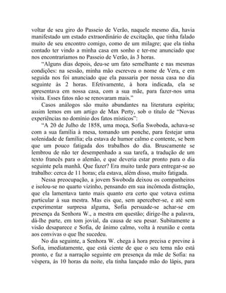voltar de seu giro do Passeio de Verão, naquele mesmo dia, havia
manifestado um estado extraordinário de excitação, que tinha falado
muito de seu encontro comigo, como de um milagre; que ela tinha
contado ter vindo a minha casa em sonho e ter-me anunciado que
nos encontraríamos no Passeio de Verão, às 3 horas.
     “Alguns dias depois, deu-se um fato semelhante e nas mesmas
condições: na sessão, minha mão escreveu o nome de Vera, e em
seguida nos foi anunciado que ela passaria por nossa casa no dia
seguinte às 2 horas. Efetivamente, à hora indicada, ela se
apresentava em nossa casa, com a sua mãe, para fazer-nos uma
visita. Esses fatos não se renovaram mais.”
     Casos análogos são muito abundantes na literatura espírita;
assim lemos em um artigo de Max Perty, sob o título de “Novas
experiências no domínio dos fatos místicos”:
     “A 20 de Julho de 1858, uma moça, Sofia Swoboda, achava-se
com a sua família à mesa, tomando um ponche, para festejar uma
solenidade de família; ela estava de humor calmo e contente, se bem
que um pouco fatigada dos trabalhos do dia. Bruscamente se
lembrou de não ter desempenhado a sua tarefa, a tradução de um
texto francês para o alemão, e que deveria estar pronto para o dia
seguinte pela manhã. Que fazer? Era muito tarde para entregar-se ao
trabalho: cerca de 11 horas; ela estava, além disso, muito fatigada.
     Nessa preocupação, a jovem Swoboda deixou os companheiros
e isolou-se no quarto vizinho, pensando em sua incômoda distração,
que ela lamentava tanto mais quanto era certo que votava estima
particular à sua mestra. Mas eis que, sem aperceber-se, e até sem
experimentar surpresa alguma, Sofia persuade-se achar-se em
presença da Senhora W., a mestra em questão; dirige-lhe a palavra,
dá-lhe parte, em tom jovial, da causa de seu pesar. Subitamente a
visão desaparece e Sofia, de ânimo calmo, volta à reunião e conta
aos convivas o que lhe sucedeu.
     No dia seguinte, a Senhora W. chega à hora precisa e previne à
Sofia, imediatamente, que está ciente de que o seu tema não está
pronto, e faz a narração seguinte em presença da mãe de Sofia: na
véspera, às 10 horas da noite, ela tinha lançado mão do lápis, para
 